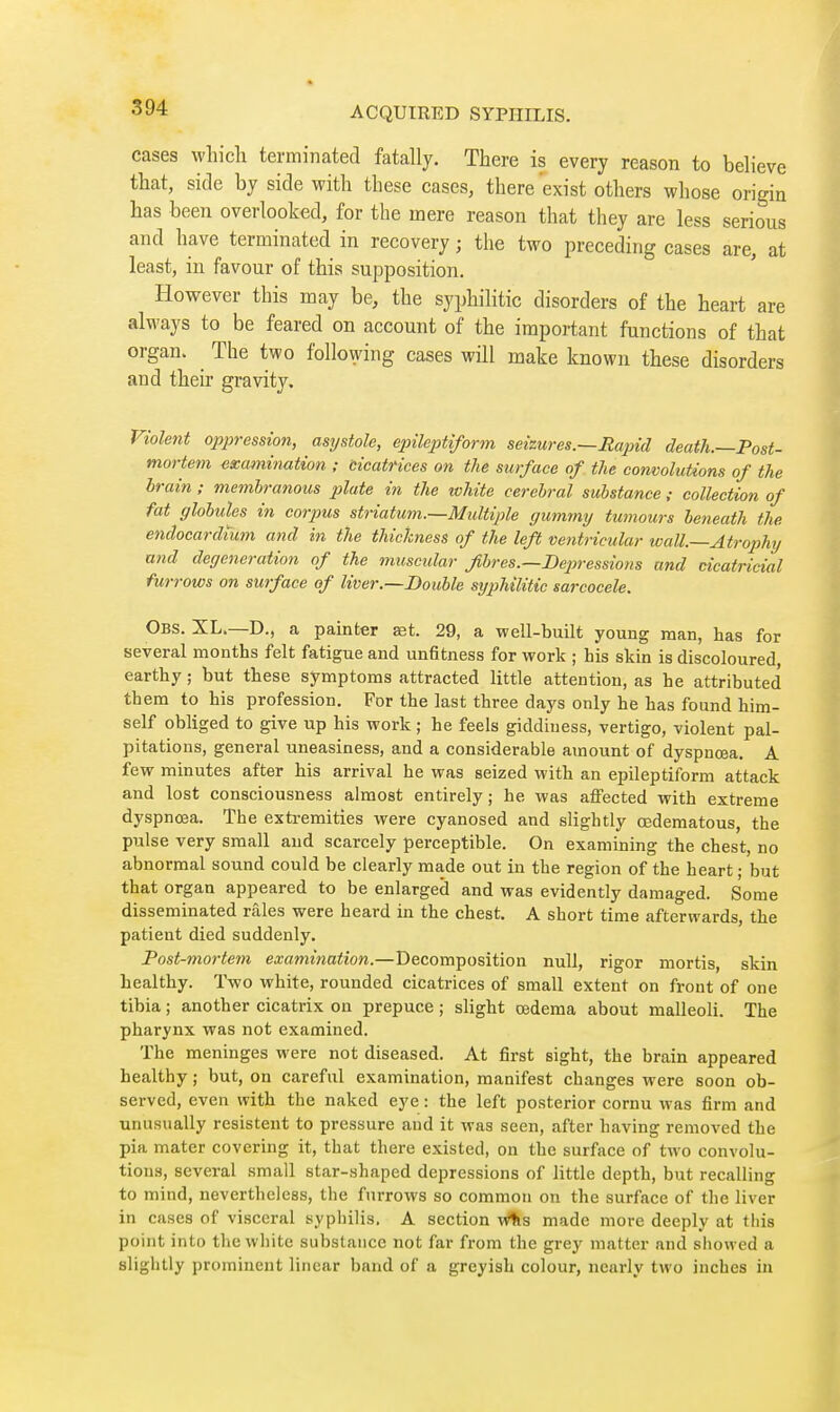 cases whicli terminated fatally. There is every reason to believe that, side by side with these cases, there exist others whose origin has been overlooked, for the mere reason that they are less serious and have terminated in recovery ; the two preceding cases are, at least, in favour of this supposition. However this may be, the syphilitic disorders of the heart are always to be feared on account of the important functions of that organ. The two following cases will make known these disorders and their gravity. Violent oppression, asystole, epileptiform seizures.—Eapid death.—Post- mortem examination ; Cicatrices on the surface of the convolutions of the brain ; membranous plate in the white cerebral substance ; collection of fat globules in corpus striatum.—Multiple gummy tumours betieath the endocardium and in the thickness of the left ventricular wall—Atrophy and degeneration of the miiscidar fibres.—De2)ressions and cicatricial furrows on surface of liver.—Double sijiohilitic sarcocele. Obs. XL.—D., a painter aet. 29, a well-built young man, has for several months felt fatigue and unfitness for work ; his skin is discoloured, earthy ; but these symptoms attracted little attention, as he attributed them to his profession. For the last three days only he has found him- self obliged to give up his work ; he feels giddiness, vertigo, violent pal- pitations, general uneasiness, and a considerable atnount of dyspnœa. A few minutes after his arrival he was seized with an epileptiform attack and lost consciousness almost entirely ; he was affected with extreme dyspnœa. The extremities were cyanosed and slightly œdematous, the pulse very small and scarcely perceptible. On examining the chest, no abnormal sound could be clearly made out in the region of the heart ; but that organ appeared to be enlarged and was evidently damaged. Some disseminated râles were heard in the chest. A short time afterwards, the patient died suddenly. Post-mortem examination.—Decomposition null, rigor mortis, skin healthy. Two white, rounded cicatrices of small extent on front of one tibia ; another cicatrix on prepuce ; slight œdema about malleoli. The pharynx was not examined. The meninges were not diseased. At first sight, the brain appeared healthy ; but, on careful examination, manifest changes were soon ob- served, even with the naked eye : the left posterior cornu was firm and unusually résistent to pressure and it was seen, after having removed the pia mater covering it, that there existed, on the surface of two convolu- tions, several small star-shaped depressions of little depth, but recalling to mind, nevertheless, the furrows so common on the surface of tlie liver in cases of visceral syphilis. A section w^s made more deeply at this point into the white substance not far from the grey matter and siiowed a slightly prominent linear band of a greyish colour, nearly two inches in