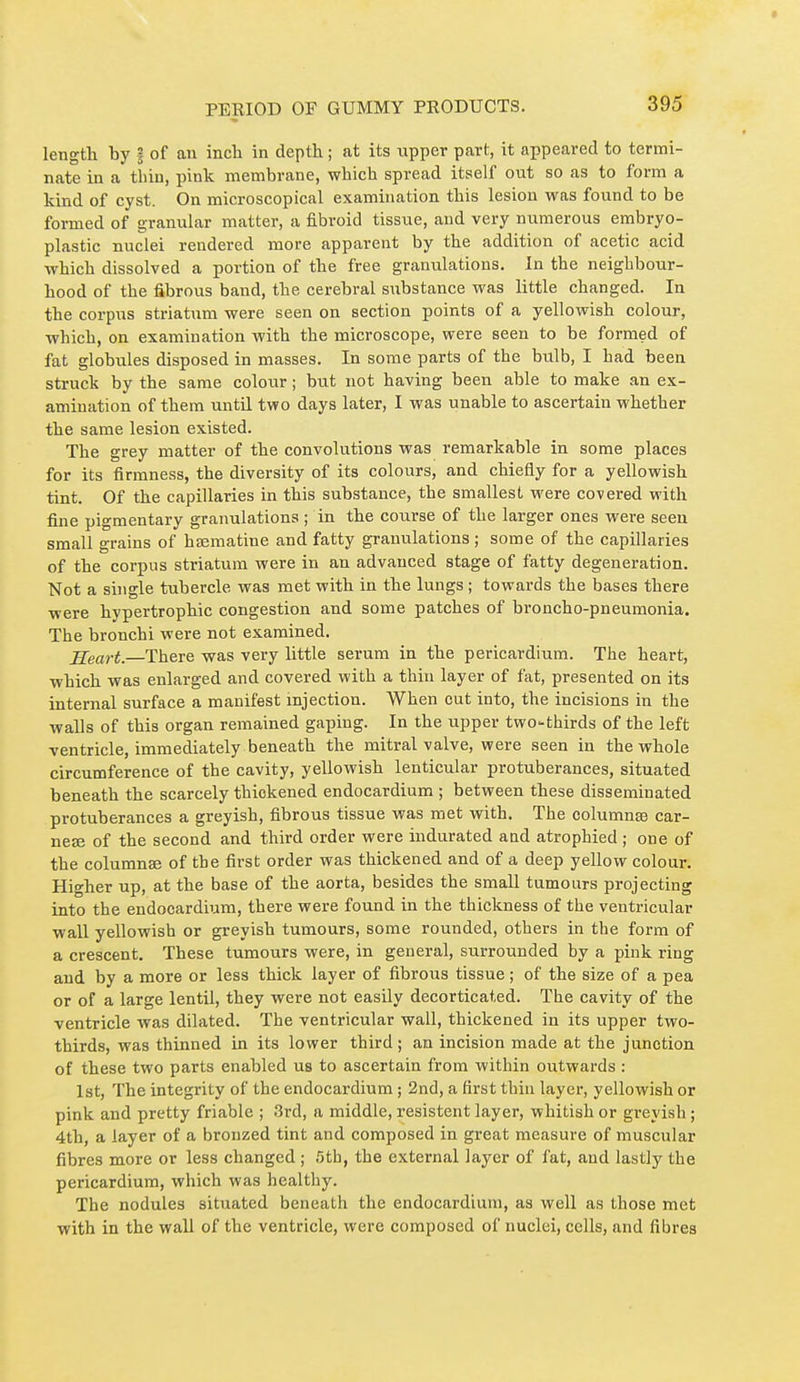 length by | of an incli in depth ; at its xipper part, it appeared to termi- nate in a tliin, pink membrane, which spread itself out so as to form a kind of cyst. On microscopical examination this lesion was found to be formed of granular matter, a fibroid tissue, and very numerous embryo- plastic nuclei rendered more apparent by the addition of acetic acid which dissolved a portion of the free granulations. In the neighbour- hood of the fibrous band, the cerebral siibstance was little changed. In the corpus striatum were seen on section points of a yellowish colour, which, on examination with the microscope, were seen to be formed of fat globules disposed in masses. In some parts of the bulb, I had been struck by the same colour ; btit not having been able to make an ex- amination of them until two days later, I was unable to ascertain whether the same lesion existed. The grey matter of the convolutions was remarkable in some places for its firmness, the diversity of its colours, and chiefly for a yellowish tint. Of the capillaries in this substance, the smallest were covered with fine pigmentary granulations ; in the course of the larger ones were seen small grains of hœmatine and fatty granulations ; some of the capillaries of the corpus striatum were in an advanced stage of fatty degeneration. Not a single tubercle was met with in the lungs ; towards the bases there were hypertrophic congestion and some patches of broncho-pneumonia. The bronchi were not examined. jleart.—There was very little serum in the pericardium. The heart, which was enlarged and covered with a thin layer of fat, presented on its internal surface a manifest injection. AVhen out into, the incisions in the walls of this organ remained gaping. In the upper two-thirds of the left ventricle, immediately beneath the mitral valve, were seen in the whole circumference of the cavity, yellowish lenticular protuberances, situated beneath the scarcely thickened endocardium ; between these disseminated protuberances a greyish, fibrous tissue was met with. The columnœ ear- ner of the second and third order were indurated aad atrophied ; one of the columnse of the first order was thickened and of a deep yellow colour. Higher up, at the base of the aorta, besides the small tumours projecting into the endocardium, there were found in the thiclcness of the ventricular wall yellowish or greyish tumours, some rounded, others in the form of a crescent. These tumours were, in general, surrounded by a pink ring and by a more or less thick layer of fibrous tissue ; of the size of a pea or of a large lentil, they were not easily decorticated. The cavity of the ventricle was dilated. The ventricular wall, thickened in its upper two- thirds, was thinned in its lower third ; an incision made at the junction of these two parts enabled us to ascertain from within outwards : 1st, The integrity of the endocardium ; 2nd, a first thin layer, yellowish or pink and pretty friable ; 3rd, a middle, résistent layer, whitish or greyish ; 4th, a layer of a bronzed tint and composed in great measure of muscular fibres more or less changed ; .'5th, the extern.al layer of fat, and lastly the pericardium, which was healthy. The nodules situated beneath the endocardium, as well as those met with in the wall of the ventricle, were composed of nuclei, cells, and fibres
