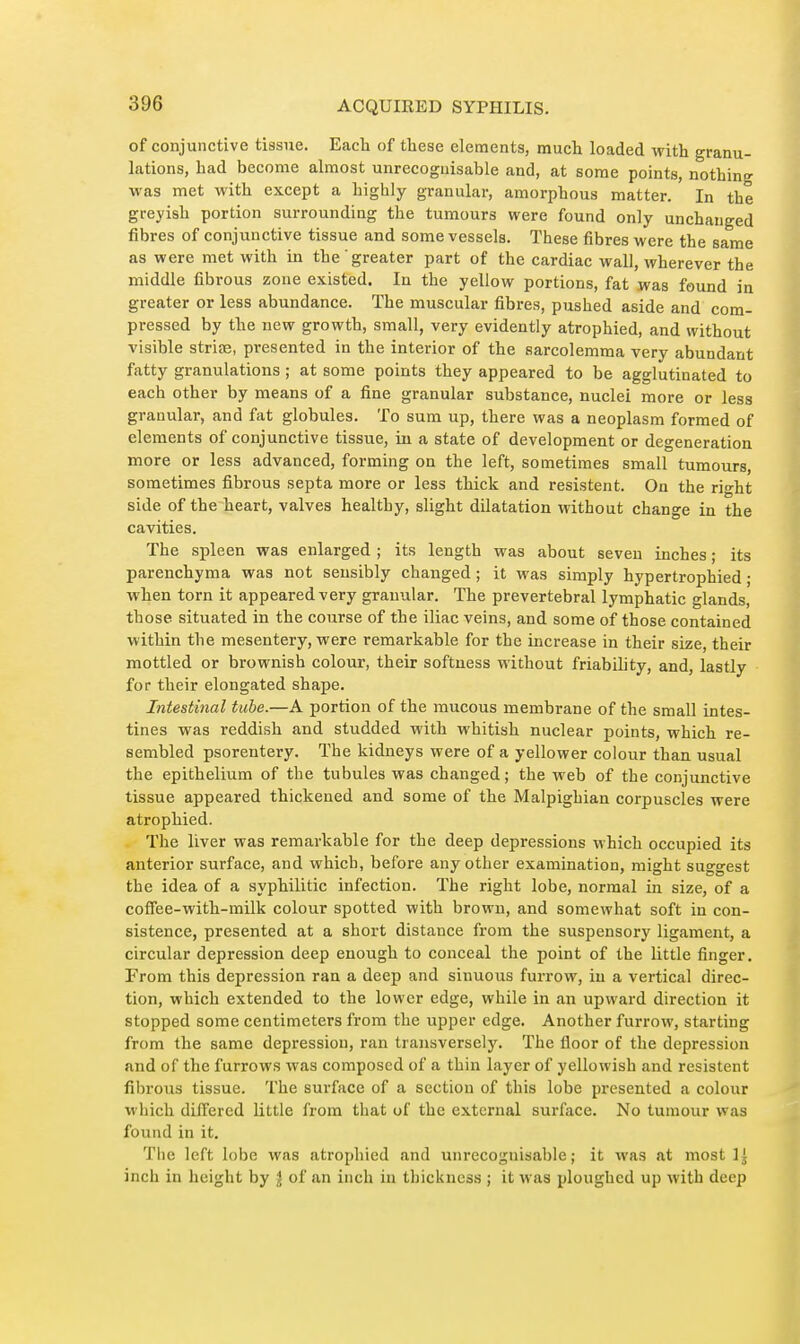 of conjunctive tissue. Each of these elements, much loaded with granu- lations, had become almost unrecognisable and, at some points, nothing was met with except a highly granular, amorphous matter. In the greyish portion surrounding the tumours were found only unchanged fibres of conjunctive tissue and some vessels. These fibres were the same as were met with in the greater part of the cardiac wall, wherever the middle fibrous zone existed. In the yellow portions, fat was found in greater or less abundance. The muscular fibres, pushed aside and com- pressed by the new growth, small, very evidently atrophied, and without visible striae, presented in the interior of the sarcolemma very abundant fatty granulations ; at some points they appeared to be agglutinated to each other by means of a fine granular substance, nuclei more or less granular, and fat globules. To sura up, there was a neoplasm formed of elements of conjunctive tissue, iu a state of development or degeneration more or less advanced, forming on the left, sometimes small tumours, sometimes fibrous septa more or less thick and résistent. On the right side of the heart, valves healthy, slight dilatation without change in the cavities. The spleen was enlarged ; its length was about seven inches ; its parenchyma was not sensibly changed ; it was simply hypertrophied ; when torn it appeared very granular. The prevertebral lymphatic glands, those situated in the course of the iliac veins, and some of those contained within the mesentery, were remarkable for the increase in their size, their mottled or brownish colour, their softness without friability, and, lastly for their elongated shape. Intestinal tube.—A portion of the mucous membrane of the small intes- tines was reddish and studded with whitish nuclear points, which re- sembled psorentery. The kidneys were of a yellower colour than usual the epithelium of the tubules was changed ; the web of the conjunctive tissue appeared thickened and some of the Malpighian corpuscles were atrophied. The liver was remarkable for the deep depressions which occupied its anterior surface, and which, before any other examination, might suggest the idea of a syphilitic infection. The right lobe, normal in size, of a coffee-with-milk colour spotted with brown, and somewhat soft in con- sistence, presented at a short distance from the suspensory ligament, a circular depression deep enough to conceal the point of the little finger. From this depression ran a deep and sinuous furrow, in a vertical direc- tion, which extended to the lower edge, while in an upward direction it stopped some centimeters from the upper edge. Another furrow, starting from the same depression, ran transversely. The floor of the depression and of the furrows was composed of a thin layer of yellowish and résistent fibrous tissue. The surface of a section of this lobe presented a colour which differed little from that of the external surface. No tumour was found in it. Tlie left lobe was atrophied and unrecognisable; it was at most 1^ inch in height by I of an inch in thickness ; it was ploughed up with deep