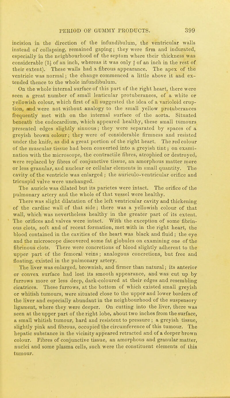 incision in the direction of the infundibulum, the ventricular walls instead of collapsing, remained gaping; they were firm and indurated, especially in the neighbourhood of the septum where their thickness was considerable (li of an inch, whereas it was only | of an inch in the rest of their extent). These walls had a fibrous appearance. The apex of the ventricle was normal ; the change commenced a little above it and ex- tended thence to the whole infundibulum. On the whole internal surface of this part of the right heart, there were seen a great number of small lenticular protuberances, of a white or yellowish colour, which fii'st of all suggested the idea of a varioloid erup- tion, aind were not without analogy to the small yellow protuberances frequently met with on the internal surface of the aorta. Situated beneath the endocardium, which appeared healthy, these small tumours presented edges slightly sinuous ; they were separated by spaces of a greyish brown colour ; they were of considerable firmness and resisted under the knife, as did a great portion of the right heart. The red colour of the muscular tissue had been converted into a greyish tint ; on exami- nation with the microscope, the contractile fibres, atrophied or destroyed, were replaced by fibres of conjunctive tissue, an amorphous matter more or less granular, and nuclear or cellular elements in small quantity. The cavity of the ventricle was enlarged ; the auriculo-ventricular orifice and tricuspid valve were unchanged. The auricle was dilated but its parietes were intact. The orifice of the pulmonary artery and the whole of that vessel were healthy. There was slight dilatation of the left ventricular cavity and thickening of the cardiac wall of that side ; there was a yellowish colour of that waD, which was nevertheless healthy in the greater part of its extent. ' The orifices and valves were intact. With the exception of some fibrin- ous clots, soft and of recent formation, met with in the right heart, the blood contained in the cavities of the heart was black and fluid ; the eye and the microscope discovered some fat globules on examining one of the fibrinous clots. There were concretions of blood slightly adherent to the upper part of the femoral veins ; analogous concretions, but free and floating, existed in the pulmonary artery. The liver was enlarged, brownish, and firmer than natural; its anterior or convex surface had lost its smooth appearance, and was cut up by furrows more or less deep, dark-coloured at their edges and resembling cicatrices. These furrows, at the bottom of which existed small greyish or whitish tumours, were situated close to the upper and lower borders of the liver and especially abundant in the neighbourhood of the suspensory ligament, where they were deeper. On cutting into the liver, there was seen at the upper part of the right lobe, about two inches from the surface, a small whitish tumour, hard and résistent to pressure ; a greyish tissue, slightly pink and fibrous, occupied the circumference of this tumour. The hepatic substance in the vicinity appeared retracted and of a deeper brown colour. Fibres of conjunctive tissue, an amorphous and granular matter, nuclei and some plasma cells, such were the constituent elements of this tumour.