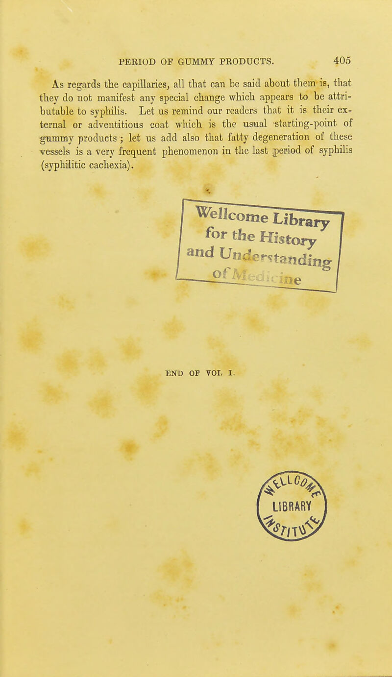 As regards the capillaries^ all that can be said about them is, that they do not manifest any special change which appears to be attri- butable to syphilis. Let us remind our readers that it is their ex- ternal or adventitious coat which is the usual starting-point of gummy products ; let us add also that fatty degeneration of these vessels is a very frequent phenomenon in the last period of syphilis (syphilitic cachexia). Wellcome Librai^ for the History and Understanding ^ ine BNt) OF VOL I.