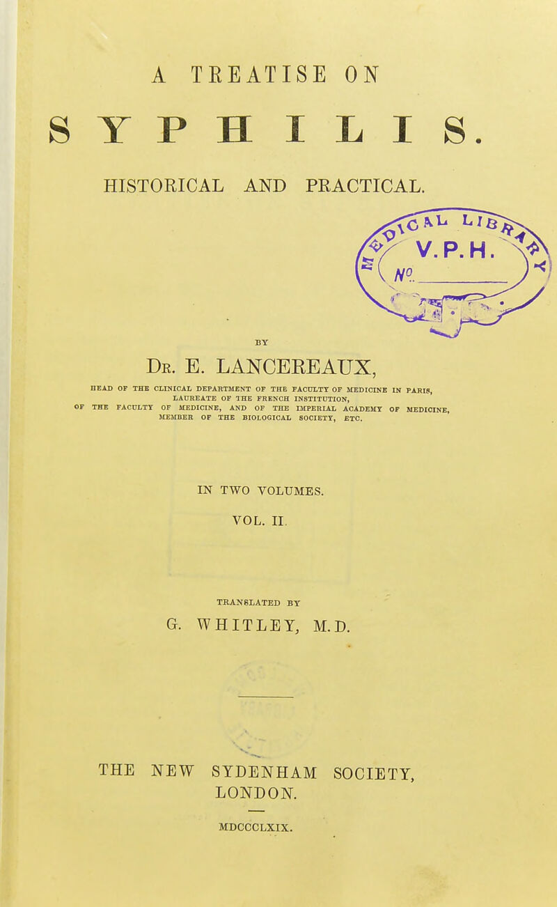 A TEEATISE ON SYPHILIS HISTORICAL AND PRACTICAL. V. P.H. Dr. E. LANCEREAUX, HEAD OP THB CLINICAL DEPARTMENT OF THE FACDLTT OF MEDICINE IN PABI9, LAnEEATE OP THE FRENCH INSTITUTION, OF THE FACULTY OF MEDICINE, AND OF THE IMPERIAL ACADEMY OF MEDICINE, MEMBER OF THE BIOLOGICAL SOCIETY, ETC. IN TWO VOLUMES. VOL. II. THANSLATEB BY G. WHITLEY, M.D. THE NEW SYDENHAM SOCIETY, LONDON. MDCCCLXIX.