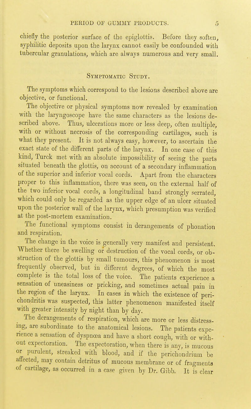 chiefly the posterior surface of the epiglottis. Before they soften, syphilitic deposits upon the larynx cannot easily be confounded with tubercular granulations, which are always numerous and very small. Symptomatic Study. The symptoms which correspond to the lesions described above are objective, or functional. The objective or physical symptoms now revealed by examination with the laryngoscope have the same characters as the lesions de- scribed above. Thus, ulcerations more or less deep, often multiple, with or without necrosis of the corresponding cartilages, such is what they present. It is not always easy, however, to ascertain the exact state of the different parts of the larynx. In one case of this kind, Turck met with an absolute impossibility of seeing the parts situated beneath the glottis, on account of a secondary inflammation of the superior and inferior vocal cords. Apart from the characters proper to this inflammation, there was seen, on the external half of the two inferior vocal cords, a longitudinal band strongly serrated, which could only be regarded as the upper edge of an ulcer situated upon the posterior wall of the larynx, which presumption was verified at the post-mortem examination. The functional symptoms consist in derangements of phonation and respiration. The change in the voice is generally very manifest and persistent. Whether there be swelling of destruction of the vocal cords, or ob- struction of the glottis by small tumours, this phenomenon is most frequently observed, but in difl'erent degrees, of which the most complete is the total loss of the voice. The patients experience a sensation of uneasiness or pricking, and sometimes actual pain in the region of the larynx. In cases in which the existence of peri- chondritis was suspected, this latter phenomenon manifested itself with greater intensity by night than by day. The derangements of respiration, which are more or less distress- ing, are subordinate to the anatomical lesions. The patients expe- rience a sensation of dyspnoea and have a short cough, with or with- out expectoration. The expectoration, when there is any, is mucous or purulent, streaked with blood, and if the perichondrium be affected, may contain detritus of mucous membrane or of fragments of cartilage, as occurred in a case given by Dr. Gibb. It ?s clear
