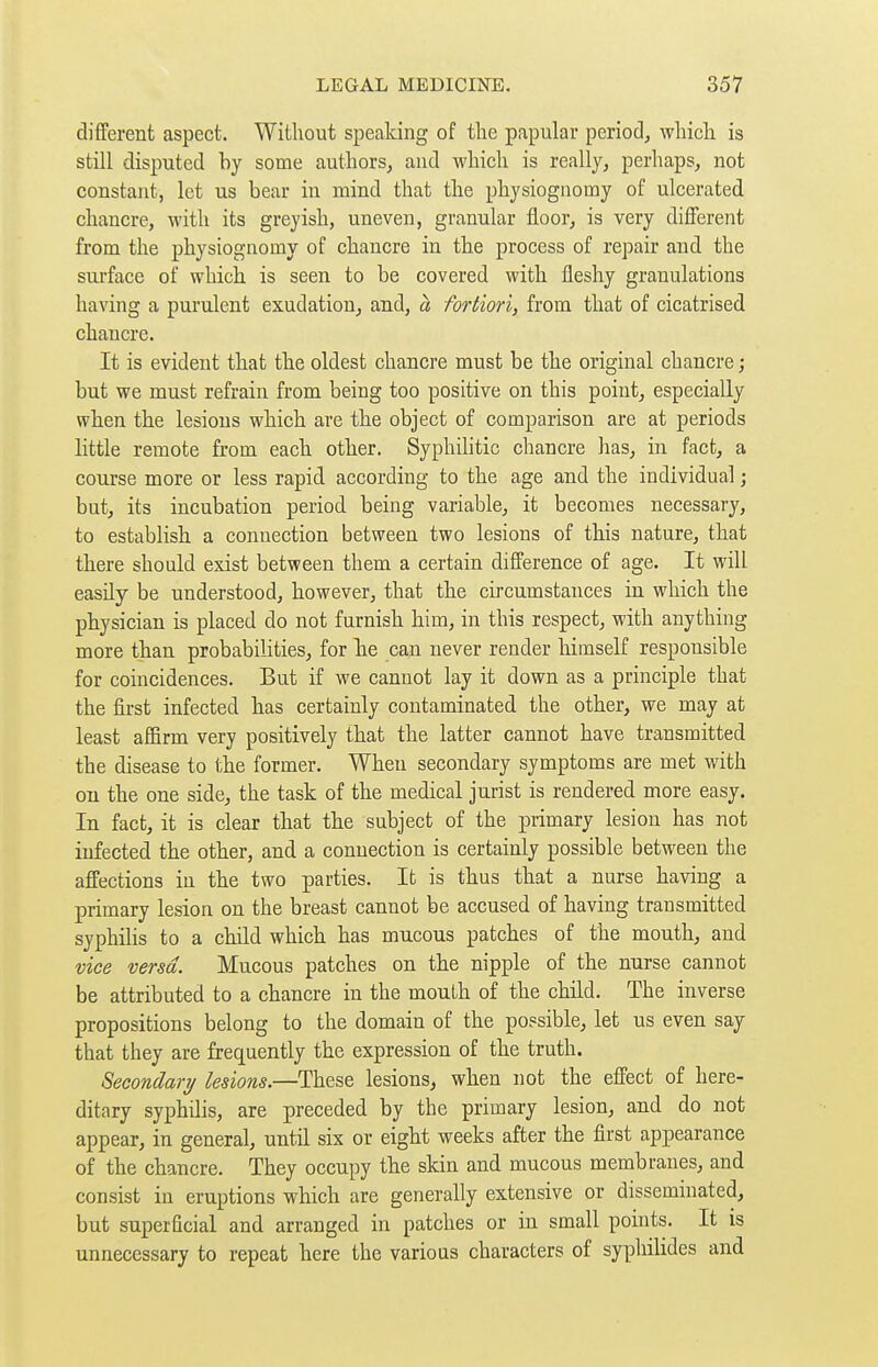 different aspect. Without speaking of the papular period^ which is still disputed by some authors, and which is really, perhaps, not constant, let us bear in mind that the physiognomy of ulcerated chancre, with its greyish, uneven, granular floor, is very diflerent from the physiognomy of chancre in the process of repair and the surface of which is seen to be covered with fleshy granulations having a purulent exudation, and, à fortiori, from that of cicatrised chancre. It is evident that the oldest chancre must be the original chancre ; but we must refrain from being too positive on this point, especially when the lesions which are the object of comparison are at periods little remote from each other. Syphilitic chancre has, in fact, a course more or less rapid according to the age and the individual ; but, its incubation period being variable, it becomes necessary, to establish a connection between two lesions of this nature, that there should exist between them a certain difference of age. It will easily be understood, however, that the circumstances in which the physician is placed do not furnish him, in this respect, with anything more than probabilities, for lie can never render himself responsible for coincidences. But if we cannot lay it down as a principle that the first infected has certainly contaminated the other, we may at least affirm very positively that the latter cannot have transmitted the disease to the former. When secondary symptoms are met with on the one side, the task of the medical jurist is rendered more easy. In fact, it is clear that the subject of the primary lesion has not infected the other, and a connection is certainly possible between the affections in the two parties. It is thus that a nurse having a primary lesion on the breast cannot be accused of having transmitted syphilis to a child which has mucous patches of the mouth, and vice versa. Mucous patches on the nipple of the nurse cannot be attributed to a chancre in the mouth of the child. The inverse propositions belong to the domain of the possible, let us even say that they are frequently the expression of the truth. Secondari/ lesions.—These lesions, when not the effect of here- ditary syphilis, are preceded by the primary lesion, and do not appear, in general, until six or eight weeks after the first appearance of the chancre. They occupy the skin and mucous membranes, and consist in eruptions which are generally extensive or disseminated, but superficial and arranged in patches or in small points. It is unnecessary to repeat here the various characters of syphilides and