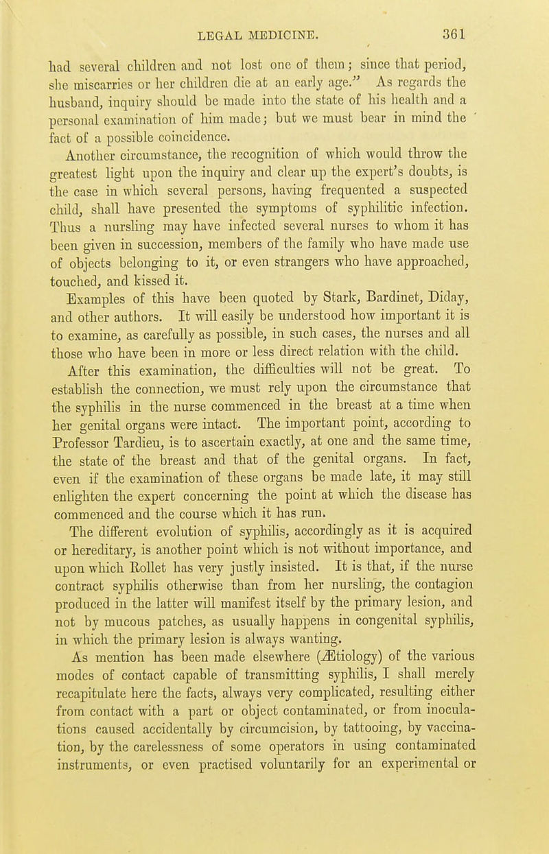 had several children and not lost one of them ; since that period, she miscarries or her children die at an early age.- As regards the husband, inquiry should be made into the state of his health and a personal examination of him made ; but we must bear in mind the fact of a possible coincidence. Another circumstance, the recognition of which would throw the greatest light upon the inquiry and clear up the expert's doubts, is the case in which several persons, having frequented a suspected child, shall have presented the symptoms of syphilitic infection. Thus a nursling may have infected several nurses to whom it has been given in succession, members of the family who have made use of objects belonging to it, or even strangers who have approached, touched, and kissed it. Examples of this have been quoted by Stark, Bardinet, Diday, and other authors. It will easily be understood how important it is to examine, as carefully as possible, in such cases, the nurses and all those who have been in more or less direct relation with the cliild. After this examination, the difficulties will not be great. To estabhsh the connection, we must rely upon the circumstance that the syphilis in the nurse commenced in the breast at a time when her genital organs were intact. The important point, according to Professor Tardieu, is to ascertain exactly, at one and the same time, the state of the breast and that of the genital organs. In fact, even if the examination of these organs be made late, it may still enlighten the expert concerning the point at which the disease has commenced and the course which it has run. The different evolution of syphilis, accordingly as it is acquired or hereditary, is another point which is not without importance, and upon which RoUet has very justly insisted. It is that, if the nui-se contract syphilis otherwise than from her nurshng, the contagion produced in the latter will manifest itself by the primary lesion, and not by mucous patches, as usually happens in congenital syphihs, in which the primary lesion is always wanting. As mention has been made elsewhere (Etiology) of the various modes of contact capable of transmitting syphilis, I shall merely recapitulate here the facts, always very complicated, resulting either from contact with a part or object contaminated, or from inocula- tions caused accidentally by circumcision, by tattooing, by vaccina- tion, by the carelessness of some operators in using contaminated instruments, or even practised voluntarily for an experimental or