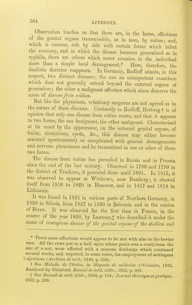 Observation teaches us that there are, iti the horse, affections of the genital organs transmissible, as in man, by coitus; and, which is curious, side by side with certain forms which infect the economy, and in which the disease becomes generahsed as in syphihs, there are others which never occasion in the individual more than a simple local derangement* Here, therefore, the dualistic doctrine reappears. In Germany, Rodloff admits, in this respect, two distinct diseases : the one an unimportant exanthem which does not generally extend beyond the external organs of generation J the other a malignant affection which alone deserves the name of disease from coition. But Uke the physicians, veterinary surgeons are not agreed as to the nature of these diseases. Contrarily to Rodloff, Hertwig f is of opinion that only one disease from coitus exists, and that it appears m two forms, the one benignant, the other malignant. Characterised at Its onset by the appearance, on the external genital organs, of buUse, ulcerations, spots, &c., this disease may either become arrested spontaneously or comphcated with general derangements and nervous phenomena and be transmitted in one or other of these two forms. ^ The disease from coitus has prevailed in Russia and in Prussia since the end of the last century. Observed in 1796 and 1799 in the district of Trackene, it persisted there until 1801. In 1815, it was observed to appear at Witthowo, near Bamberg; it showed itself from 1816 to 1820 in Hanover, and in 1817 and 1818 in Lithuania. It was found in 1821 in various parts of Northern Germany, in 1826 in Silesia, from 1827 to 1830 in Bohemia and in the canton of Berne. It was observed for the first time in France, in the course of the year 1830, by Lautour,+ who described it under the name of contagious disease of the genital organs of the stallion and * These same affections would appear to be met with also in the bovine race. All the cows put to a bull upon whose penis was a condyloma the size of a nut, were affected with a mucous discharge which continued several weeks, and required, in some cases, the employment of astringent njections {Archives dcm(;d., 1840, p. 358). t See Maladie de Vétalon, in Magasin de médecine vétérinaire, 1842. Analysed by Delafond, Recetdl de méd. vêtér., 1852, p. 897. I See Iteceuil de méd. vêtèr., 1834, p. 118; Journal théorique et iiratique, 1832, p. 258.