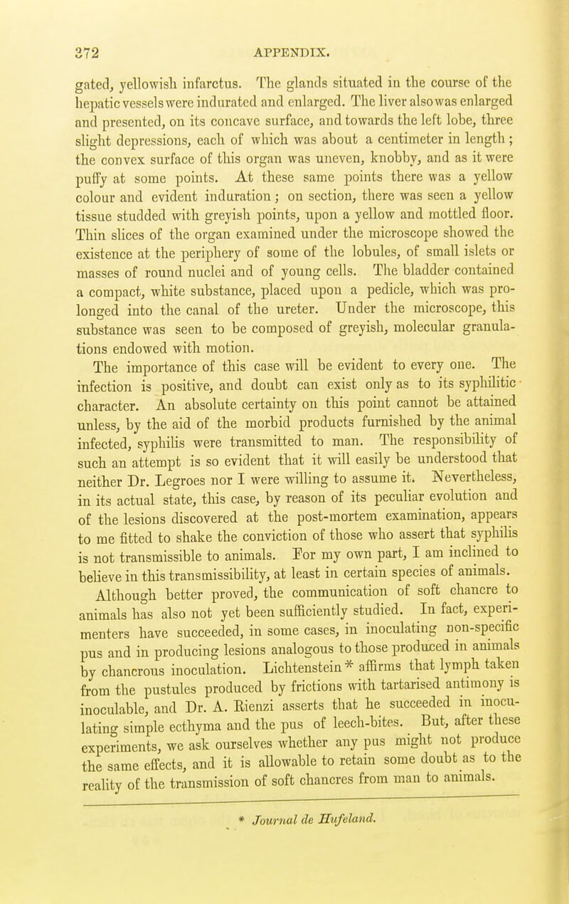 gated, yellowish infarctus. The glands situated in the course of the hepatic vessels were indurated and enlarged. The liver also was enlarged and presented, on its concave surface, and towards the left lobe, three slight depressions, each of which was about a centimeter in length ; the convex surface of this organ was uneven, knobby, and as it were puffy at some points. At these same points there was a yellow colour and evident induration ; on section, there was seen a yellow tissue studded with greyish points, upon a yellow and mottled floor. Thin slices of the organ examined under the microscope showed the existence at the periphery of some of the lobules, of small islets or masses of round nuclei and of young cells. The bladder contained a compact, white substance, placed upon a pedicle, which was pro- longed into the canal of the ureter. Under the microscope, this substance was seen to be composed of greyish, molecular granula- tions endowed with motion. The importance of this case will be evident to every one. The infection is positive, and doubt can exist only as to its syphilitic • character. An absolute certainty on this point cannot be attained unless, by the aid of the morbid products furnished by the animal infected, syphilis were transmitted to man. The responsibility of such an attempt is so evident that it will easily be understood that neither Dr. Legroes nor I were willing to assume it. Nevertheless, in its actual state, this case, by reason of its peculiar evolution and of the lesions discovered at the post-mortem examination, appears to me fitted to shake the conviction of those who assert that syphilis is not transmissible to animals. Por my own part, I am inclined to believe in this transmissibility, at least in certain species of animals. Although better proved, the communication of soft chancre to animals has also not yet been sufaciently studied. In fact, experi- menters have succeeded, in some cases, in inoculating non-specific pus and in producing lesions analogous to those produced in animals by chancrous inoculation. Lichtenstein * affirms that lymph taken from the pustules produced by frictions with tartarised antimony is inoculable, and Dr. A. Rienzi asserts that he succeeded in mocu- lating simple ecthyma and the pus of leech-bites. But, after these experiments, we ask ourselves whether any pus might not produce the same effects, and it is allowable to retain some doubt as to the reahty of the transmission of soft chancres from man to animals. * Journal de Sufeland.