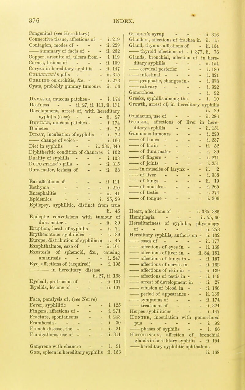 Congenital {see Hereditary) Connective tissue, affections of - i. 219 Contagion, modes of - - - ii. 229 summary of facts of - - ii. 252 Copper, arsenite of, ulcers from - i. 119 Cornea, lesions of - - - ii. 109 Coryza in hereditary syphilis - ii. 147 CuLLEiiiEu's pills . - - ii. 315 Curling on orchitis, &c. - - i. 273 Cysts, probahly gimimy tumours ii. 66 Davasse, mucous patches - - 1.174 Deafness - - ii; 27, ii. Ill, ii. 171 Development, arrest of, with hereditary syphilis (case) - - - ii. 27 Deville, mucous patches - - i. 174 Diabetes - - - - - ii. 72 DiDAY, incubation of syphilis - 1. 72 change of voice - - - i. 166 Diet in syphilis - - ii. 335, 340 Diphtheritic condition of chancres i. 102 Duality of syphilis - - - i. 103 Dupoytren's pills - - - ii. 315 Dura mater, lesions of - - ii. 38 Ear affections of Ecthyma - Encephalitis Epidemics - ii. m - i. 210 - ii. 41 i. 25,29 Epilepsy, syphilitic, distinct from true ii. 46 Epileptic convulsions with tumour of dura mater - - - - ii. 39 Eruption, local, of syphilis - i. 74 Erythematous syphilides - - 1. 139 Europe, distribution of syphilis in i. 45 Exophthalmos, case of - - ii. 101 Exostosis of sphenoid, &c., causing amaurosis - - - - i. 247 Eye, affections of (acquired) - i. 195 in hereditary disease ii. 27, ii. 168 Eyeball, protrusion of - - ii. 101 Eyelids, lesions of - - - ii. 107 Face, paralysis of, {see Nerve) Fever, syphilitic - - - i. 125 Fingers, affections of - - - i. 271 Fracture, spontaneous - - i. 243 Frambœsia- - - - - i. 30 French disease, the - - - i. 21 Fumigations, use of - - - ii. 311 Gangrene with chancre - - i. 91 Gee, spleen in hereditary syphilis ii. 163 Gibeiit's syrup - - - ii. 316 Glanders, affections of trachea in ii. 15 Gland, thymus affections of - ii. 154 thyroid affections of - i. 377, ii. 76 Glands, bronchial, affection of in here- ditary syphilis - - - ii. 154 cervical posterior - - i. 180 intestinal - - - . j. 321 gruphatic, changes in - - i. 378 salivary - - . - i. 322 Gonorrhoea - - . - i. 92 Greeks, syphilis among the - i. 10 Growth, arrest of, in hereditary syphilis ii. 29 Guaiacum, use of - - - ii. 286 GuBLER, affections of liver in here- ditary syphilis - - - ii. 161 Gummous tumours - - - i. 220 of bones - - - - i. 237 of brain - - - - ii. 62 of dura mater - - - i. 39 of fingers - - - - i. 271 of joints - - - . i. 251 in muscles of larynx - - ii. 2 ■■ of liver - - - - i. 338 of lungs - - - - ii. 19 of muscles - - - - i. 265 of testis - - - - i. 274 of tongue - - - i. 306 i. 335, 385 ii. 5.5, 60 physiology ii. 253 Heart, affections of - Hemiplegia - Hereditariness of syphilis, of Hereditary syphilis, authors on - ii. 132 cases of - - - - ii. 177 affections of eyes in - - ii. 168 affections of liver in - ii. 84, 151 affections of lungs in - - ii. 157 affections of nerves in - ii. 162 ' affections of skin in - - ii. 139 affections of testis in - - ii. 149 aiTest of development in - ii. 27 effusion of blood in - - ii. 156 period of appearance - - ii. 136 symptoms of - - - ii. 174 treatment of - - - ii. 324 Herpes syphiliticus - - - i. 147 Hunter, inoculation with gonorrhocal pus - - - - - i. 92 ■ phases of syphilis - - i. 66 Hutchinson, affection of bronchial glands in hereditary syphilis - ii. 164 hereditary syphilitic ophthalmia ii. 168