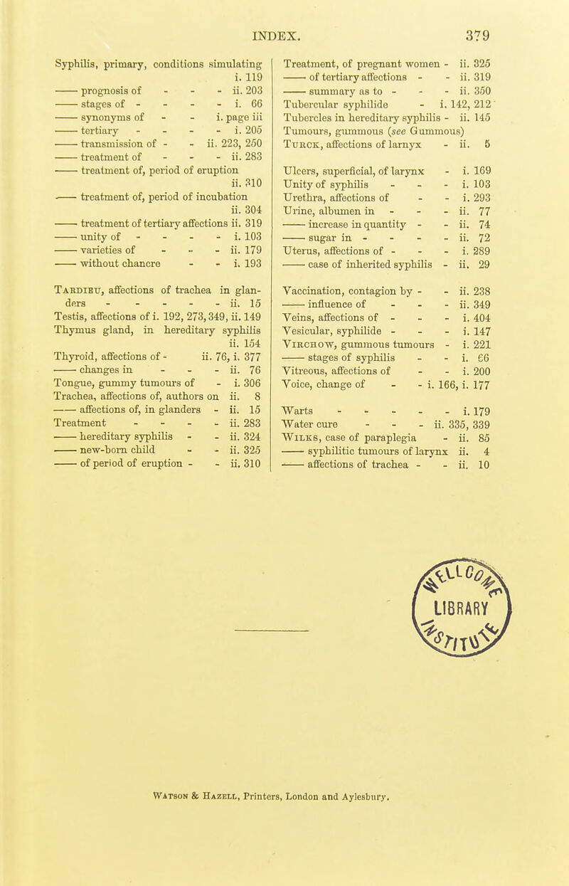 Sjrphilis, primary, conditions simulating i. 119 prognosis of - - - ii. 203 stages of - - - - i. 66 synonyms of - - i. page iii tertiary - - - - i. 206 transmission of - - ii. 223, 250 treatment of - - - ii. 283 treatment of, period of eruption ii. 310 treatment of, period of incubation ii. 304 treatment of tertiary afifections ii. 319 Tinity of - - - - i. 103 varieties of ... - ii. 179 mtliout chancre - - i. 193 Tabdibu, affections of trachea in glan- ders - - - - - ii. 15 Testis, affections of i. 192, 273,349, ii. 149 Th3Tnus gland, in hereditary syphilis ii. 154 Thyroid, affections of - ii. 76, i. 377 changes in - - - ii. 76 Tongue, gummy tumours of - i. 306 Trachea, affections of, authors on ii. 8 affections of, in glanders - ii. 15 Treatment - - - - ii. 283 ■ hereditary syphilis - - ii. 324 — new-bom child - - ii. 325 of period of eruption - - ii, 310 Treatment, of pregnant women - ii. 325 of tertiary affections - - ii. 319 summary as to - - - ii. 350 Tubercular syphilide - i. 142, 212 ' Tubercles in hereditary syphilis - ii. 145 Tumours, gmnmous (see Gummous) TunCK, affections of larnyx - ii. 5 Ulcers, superficial, of larynx - i. 169 Unity of syphilis - - - i. 103 Urethra, affections of - - i. 293 Urine, albumen in - - - ii. 77 increase in quantity - - ii. 74 sugar in - - - - ii. 72 Uterus, affections of - - - i. 389 case of inherited syphilis - ii. 29 Vaccination, contagion by - - ii. 238 influence of - - - ii. 349 Veins, affections of - - - i. 404 Vesicular, syphilide - - - i. 147 ViRCHOW, gimimous tumours - i. 221 stages of syphilis - - i. 66 Vitreous, affections of - - i. 200 Voice, change of - - i. 166, i. 177 Warts i. 179 Water cure - - - ii. 335, 339 WiLKS, case of paraplegia - ii. 85 syphilitic tumours of larynx ii. 4 affections of trachea - - ii. 10 Watson & Hazell, Printers, London and Aylesbury.