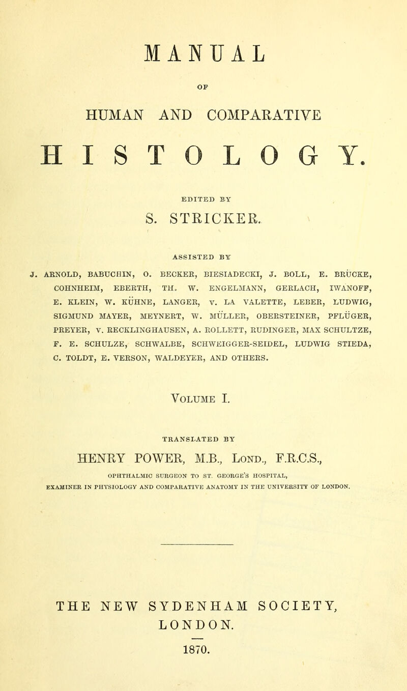 MANUAL OF HUMAN AND COMPARATIVE HISTOLOGY. EDITED BY S. STRICKER. ASSISTED BY J. ARNOLD, BABUCHIN, O. BECKER, BIESIADECKI, J. BOLL, E. BRÜCKE, COHNHEIM, EBERTH, TH. W. ENGELMANN, GERLACH, IWANOFF, E. KLEIN, W. KÜHNE, LANGER, V. LA VALETTE, LEBER, LUDWIG, SIGMUND MAYER, MEYNERT, W. MÜLLER, OBERSTEINER, PFLÜGER, PREYER, V. RECKLINGHAUSEN, A. ROLLETT, RUDINGER, MAX SCHULTZE, F. E. SCHULZE, SCHWALBE, SCHWEIGGER-SEIDEL, LUDWIG STIEDA, C. TOLDT, E. VERSON, WALDEYER, AND OTHERS. Volume I. TRANSLATED BY HENRY POWER, M.B., Lond, F.R.C.S, OPHTHALMIC SURGEON TO ST. GEORGE'S HOSPITAL, EXAMINER IN PHYSIOLOGY AND COMPARATIVE ANATOMY IN THE UNIVERSITY OF LONDON. THE NEW SYDENHAM SOCIETY, LONDON. 1870.