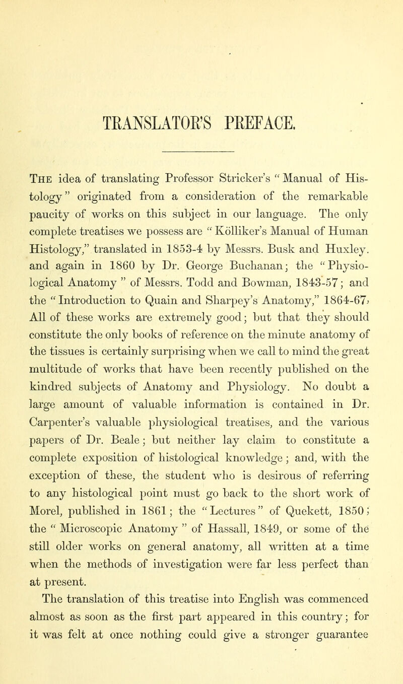 TEANSLATOE'S PEEFACE. The idea of translating Professor Strieker's  Manual of His- tology originated from a consideration of the remarkable paucity of works on this subject in our language. The only complete treatises we possess are  KöUiker's Manual of Human Histology, translated in 1853-4 by Messrs. Busk and Huxley, and again in 1860 by Dr. George Buchanan; the ''Physio- logical Anatomy  of Messrs. Todd and Bowman, 1843-57; and the Introduction to Quain and Sharpey's Anatomy/' 1864-67^ All of these works are extremely good; but that they should constitute the only books of reference on the minute anatomy of the tissues is certainly surprising when we call to mind the great multitude of works that have been recently published on the kindred subjects of Anatomy and Physiology. No doubt a large amount of valuable information is contained in Dr. Carpenter's valuable physiological treatises, and the various papers of Dr. Beale; but neither lay claim to constitute a complete exposition of histological knowledge; and, with the exception of these, the student who is desirous of referring to any histological point must go back to the short work of Morel, published in 1861; the Lectures of Quekett, 1850; the  Microscopic Anatomy  of Hassall, 1849, or some of the still older works on general anatomy, all written at a time when the methods of investigation were far less perfect than at present. The translation of this treatise into EngHsh was commenced almost as soon as the first part appeared in this country; for it was felt at once nothing could give a stronger guarantee