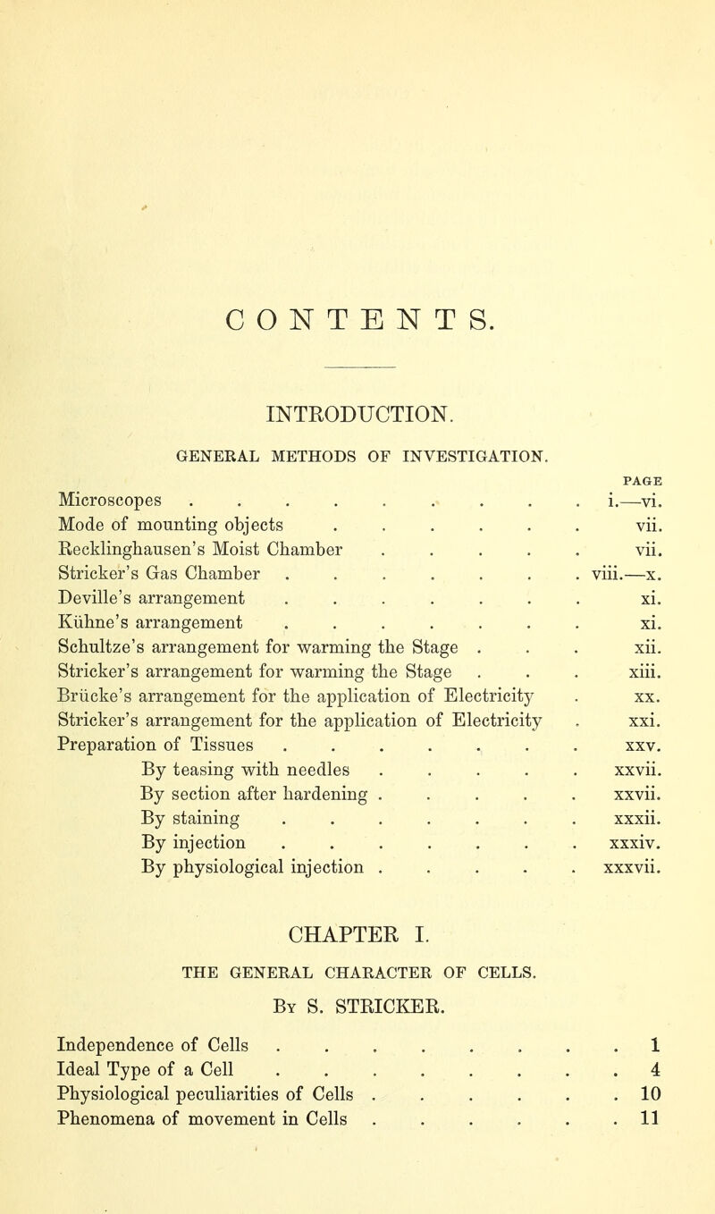 CONTENTS. INTRODUCTION. GENERAL METHODS OF INVESTIGATION. PAGE Microscopes ......... i.—vi. Mode of mounting objects ...... vii. Kecklinghausen's Moist Chamber . . . . . vii. Strieker's Gas Chamber ....... viii.—x. Deville's arrangement ....... xi. Kühne's arrangement ....... xi. Schultze's arrangement for warming the Stage . . . xii. Strieker's arrangement for warming the Stage . . . xiii. Brücke's arrangement for the application of Electricity . xx. Strieker's arrangement for the application of Electricity , xxi. Preparation of Tissues ....... xxv. By teasing with needles ..... xxvii. By section after hardening ..... xxvii. By staining ....... xxxii. By injection ....... xxxiv. By physiological injection ..... xxxvii. CHAPTER I. THE GENERAL CHARACTER OF CELLS, By S. STRICKER. Independence of Cells . . . . . . . .1 Ideal Type of a Cell 4 Physiological peculiarities of Cells . . . . . .10 Phenomena of movement in Cells . . . . . .11