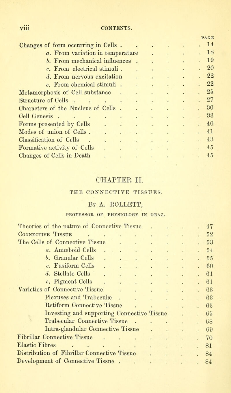 PAGE Changes of form occurring in Cells ...... 14 a. From variation in temperature . . . .18 b. From mechanical influences . . . • .19 c. From electrical stimuli . . . . . .20 d. From nervous excitation . . . . .22 e. From chemical stimuli . . . . . .22 Metamorphosis of Cell substance . . . . . .25 Structure of Cells 27 Characters of the Nucleus of Cells ...... 30 Cell Genesis .......... 33 Forms presented by Cells ....... 40 Modes of union of Cells ........ 41 Classification of Cells ........ 43 Formative activity of Cells . . . . . . .45 Changes of Cells in Death ....... 45 CHAPTER II. THE CONNECTIVE TISSUES. By a. ROLLETT, peofessor of physiology in graz. Theories of the nature of Connective Tissue . . . .47 Connective Tissue ........ 52 The Cells of Connective Tissue . . . . . .53 a. Amoeboid Cells ....... 54 b. Granular Cells ....... 55 c. Fusiform Cells 60 d. Stellate Cells 61 e. Pigment Cells ....... 61 Varieties of Connective Tissue ...... 63 Plexuses and Trabeculae . . . . . .63 Retiform Connective Tissue . . . . .65 Investing and supporting Connective Tissue . . 65 Trabecular Connective Tissue . . . . .68 Intra-glandular Connective Tissue . . . .69 Fibrillar Connective Tissue . . . . . . .70 Elastic Fibres 81 Distribution of Fibrillar Connective Tissue . . . .84 Development of Connective Tissue ...... 84
