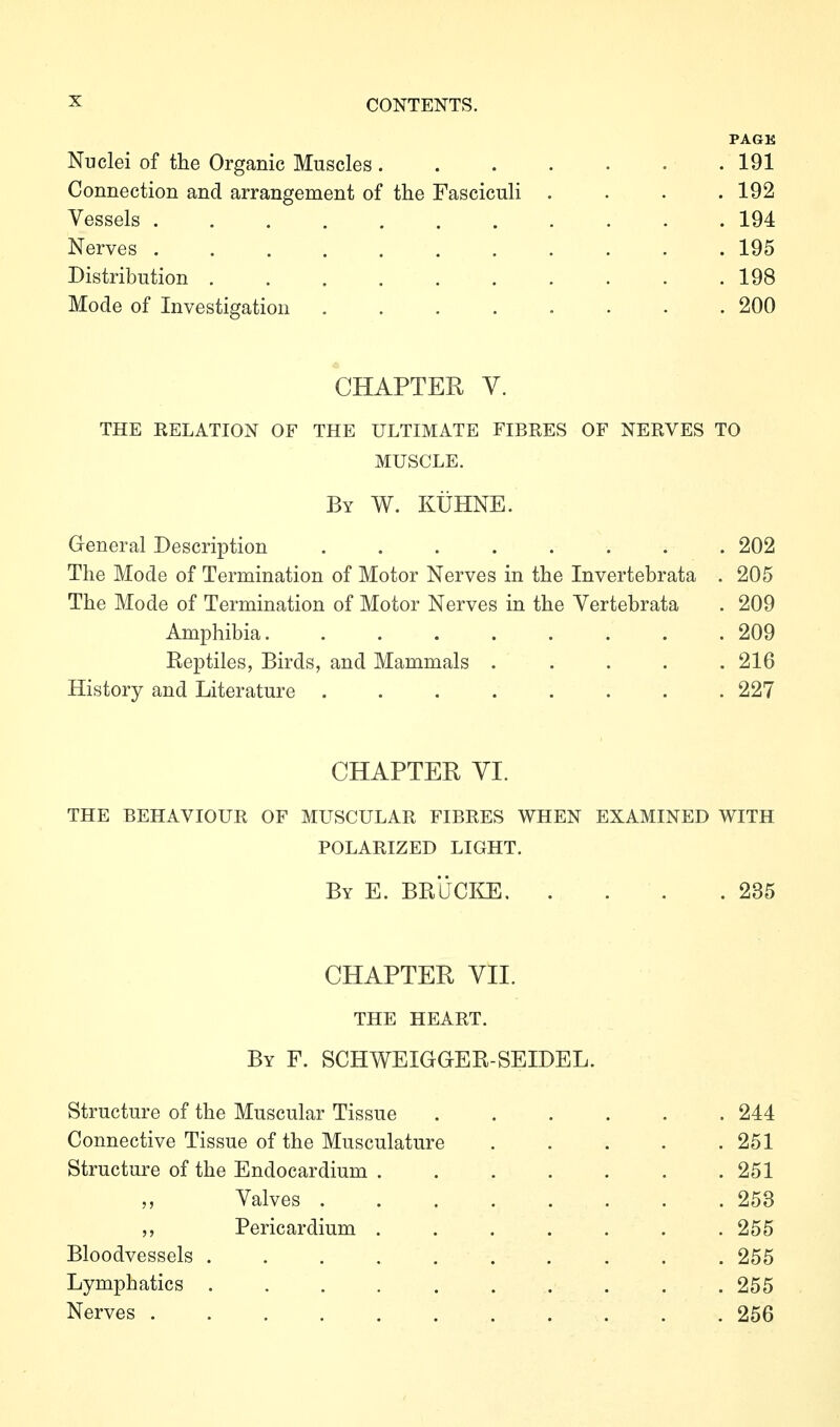 PAGK Nuclei of the Organic Muscles 191 Connection and arrangement of the Fasciculi .... 192 Vessels ........... 194 Nerves 195 Distribution . . . . . . . . . .198 Mode of Investigation 200 CHAPTER Y. THE RELATION OF THE ULTIMATE FIBRES OF NERVES TO MUSCLE. By w. Kühne. General Description 202 The Mode of Termination of Motor Nerves in the Invertebrata . 205 The Mode of Termination of Motor Nerves in the Vertebrata . 209 Amphibia 209 Reptiles, Birds, and Mammals ..... 216 History and Literature ........ 227 CHAPTER YI. THE BEHAVIOUR OF MUSCULAR FIBRES WHEN EXAMINED WITH POLARIZED LIGHT. By E. BRÜC™ 235 CHAPTER YII. THE HEART. By F. SCHWEIGGER-SEIDEL. Structure of the Muscular Tissue 244 Connective Tissue of the Musculature . . . . .251 Structure of the Endocardium . . . . . . .251 Valves 253 Pericardium . . . . . . . 255 Bloodvessels ...... .... 255 Lymphatics .......... 255 Nerves 256