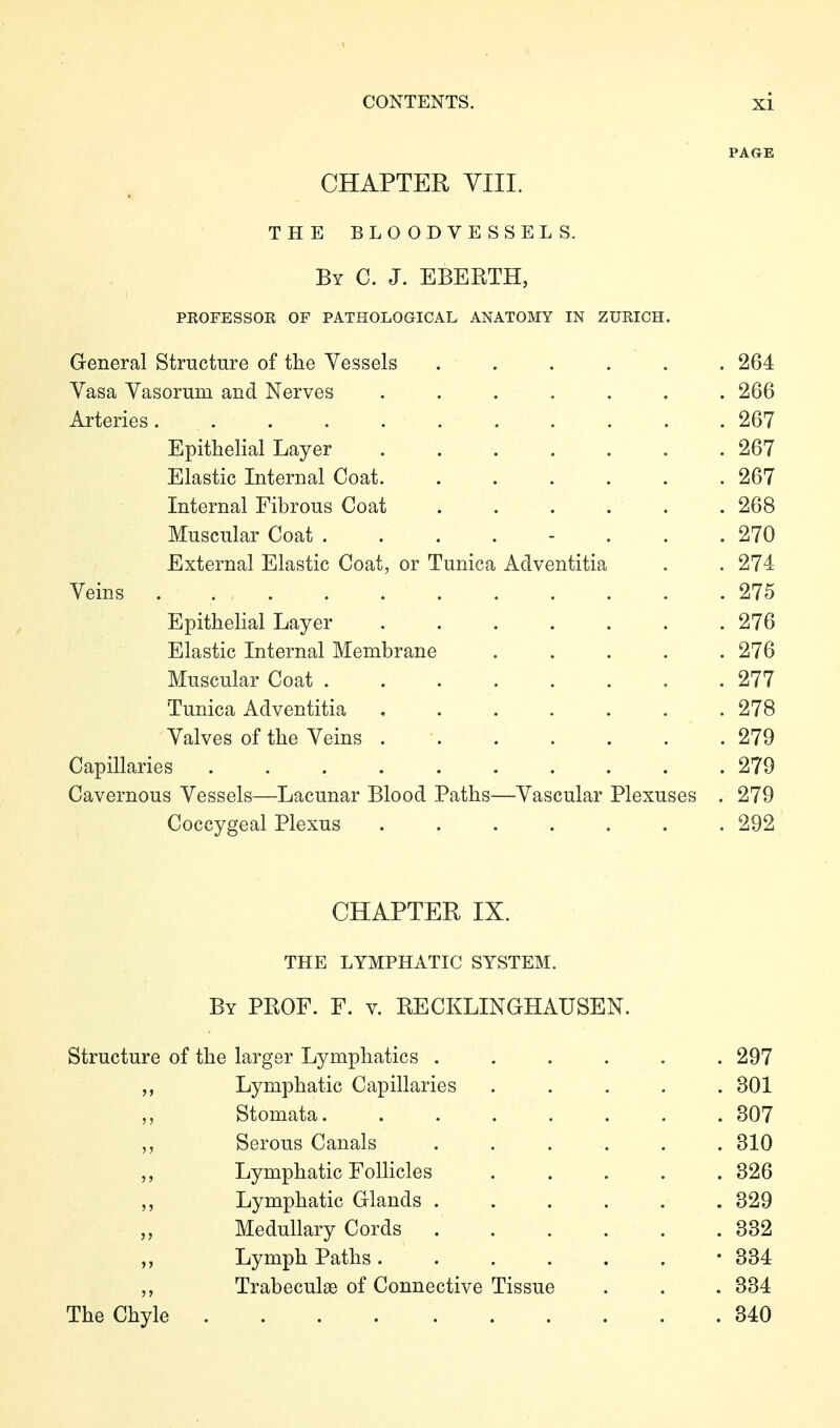 PAGE CHAPTER VIII. THE BLOODVESSELS. By C. J. EBERTH, professor of pathological anatomy in zurich. General Structure of the Vessels ...... 264 Vasa Vasorum and Nerves ....... 266 Arteries 267 Epithelial Layer 267 Elastic Internal Coat. ...... 267 Internal Fibrous Coat ...... 268 Muscular Coat ........ 270 External Elastic Coat, or Tunica Aclventitia . . 274 Veins 275 Epithelial Layer 276 Elastic Internal Membrane ..... 276 Muscular Coat 277 Tunica Adventitia ....... 278 Valves of the Veins 279 Capillaries 279 Cavernous Vessels—Lacunar Blood Paths—Vascular Plexuses . 279 Coccygeal Plexus ....... 292 CHAPTER IX. THE LYMPHATIC SYSTEM. By prof. F. V. RECKLINGHAUSEN. Structure of the larger Lymphatics ...... 297 Lymphatic Capillaries ..... 301 Stomata 307 ,, Serous Canals ...... 310 Lymphatic Follicles 326 Lymphatic Glands ...... 329 „ Medullary Cords 332 Lymph Paths -334 Trabeculae of Connective Tissue . . . 334 The Chyle 340