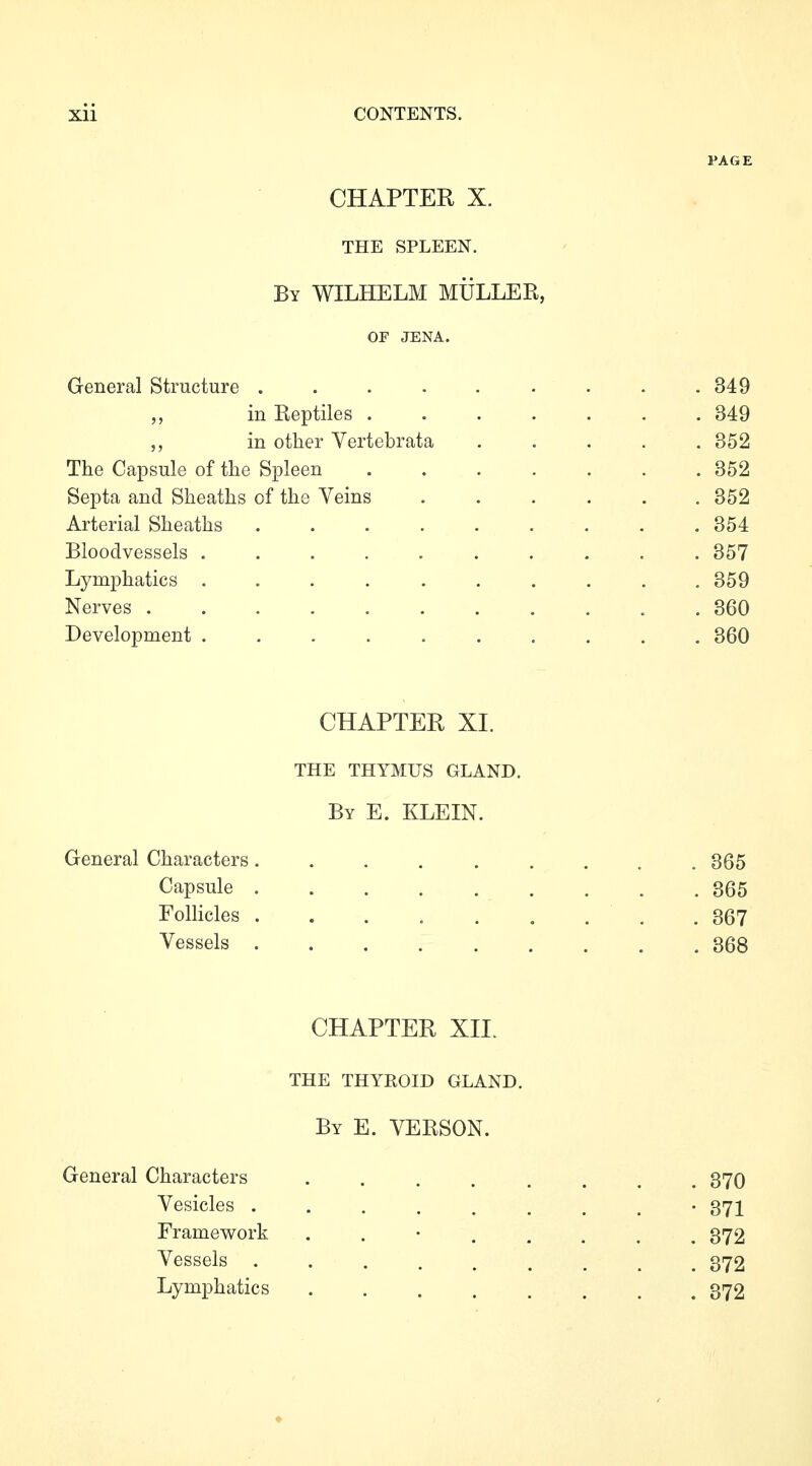 PAGE CHAPTER X. THE SPLEEN. By WILHELM MÜLLEK, OF JENA. General Structure . . . . . • . . .349 in Eeptiles ....... 349 in other Vertebrata ..... 352 The Capsule of the Spleen 352 Septa and Sheaths of the Veins ...... 352 Arterial Sheaths ......... 354 Bloodvessels . 357 Lymphatics .......... 359 Nerves . 360 Development .......... 360 CHAPTER XL THE THYMUS GLAND. By E. KLEIN. General Characters......... 365 Capsule 365 Folhcles . . . . . , . . , 367 Vessels 368 CHAPTER XII. THE THYROID GLAND. By E. VERSON. General Characters ........ 370 Vesicles ......... 371 Framework ........ 372 Vessels ......... 372 Lymphatics 372