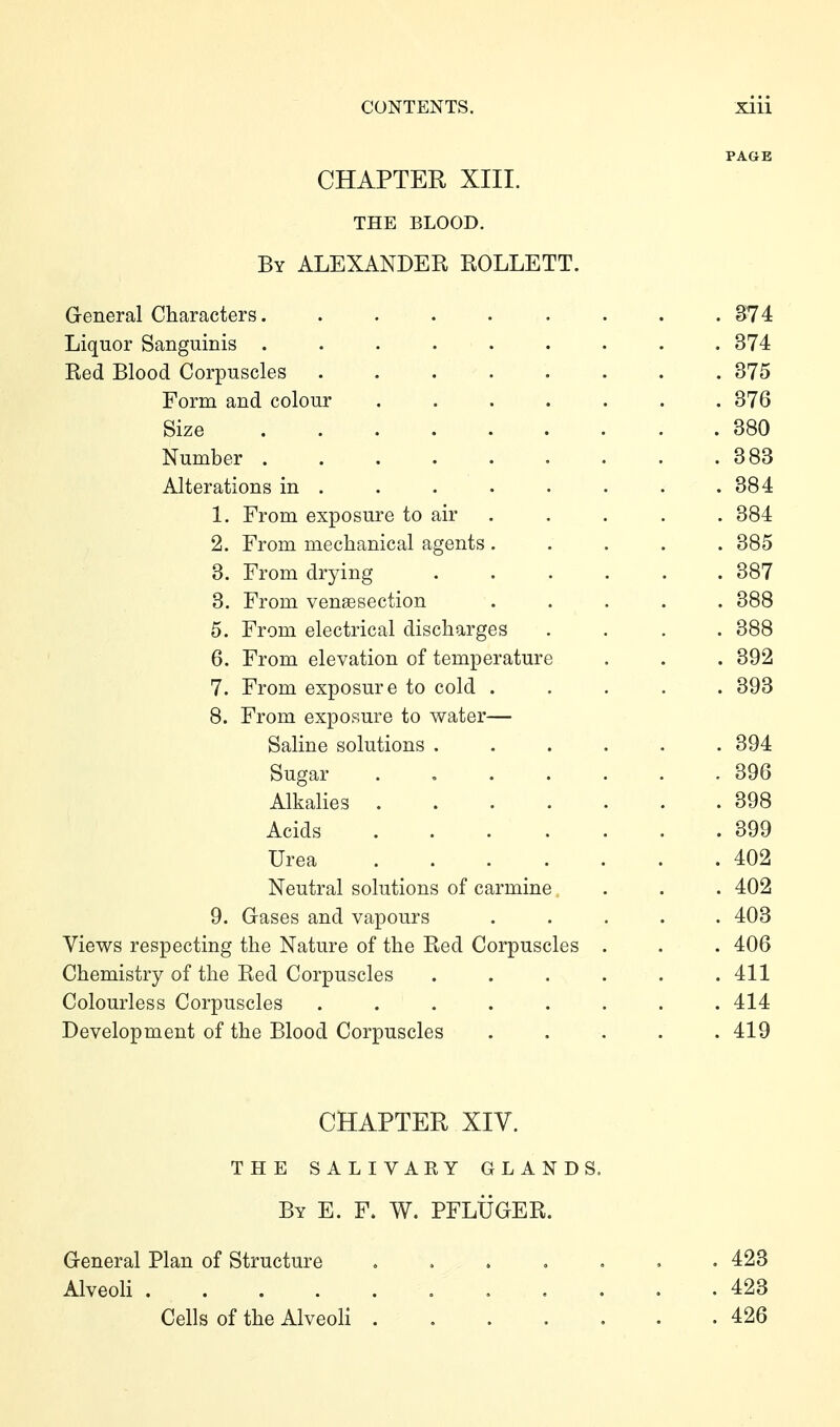 PAGE CHAPTER XIII. THE BLOOD. By ALEXANDER ROLLETT. General Characters. . . . . . . . . S74 Liquor Sanguinis ......... 374 Red Blood Corpuscles 375 Form and colour 376 Size 380 Number 383 Alterations in . . . . . . . .384 1. From exposure to air . . . . . 384 2. From mechanical agents ..... 385 3. From drying 387 3. From venaesection ..... 388 5. From electrical discharges .... 388 6. From elevation of temperature . . . 392 7. From exposure to cold ..... 393 8. From exposure to water— Saline solutions ...... 394 Sugar . 396 Alkalies 398 Acids 399 Urea 402 Neutral solutions of carmine . . . 402 9. Gases and vapours ..... 403 Views respecting the Nature of the Red Corpuscles . . . 406 Chemistry of the Red Corpuscles . . . . . .411 Colourless Corpuscles ........ 414 Development of the Blood Corpuscles ..... 419 CHAPTER XIV. THE SALIVAKY GLANDS. By E. F. W. PFLÜGER. General Plan of Structure ....... 423 Alveoli 423 Cells of the Alveoli 426