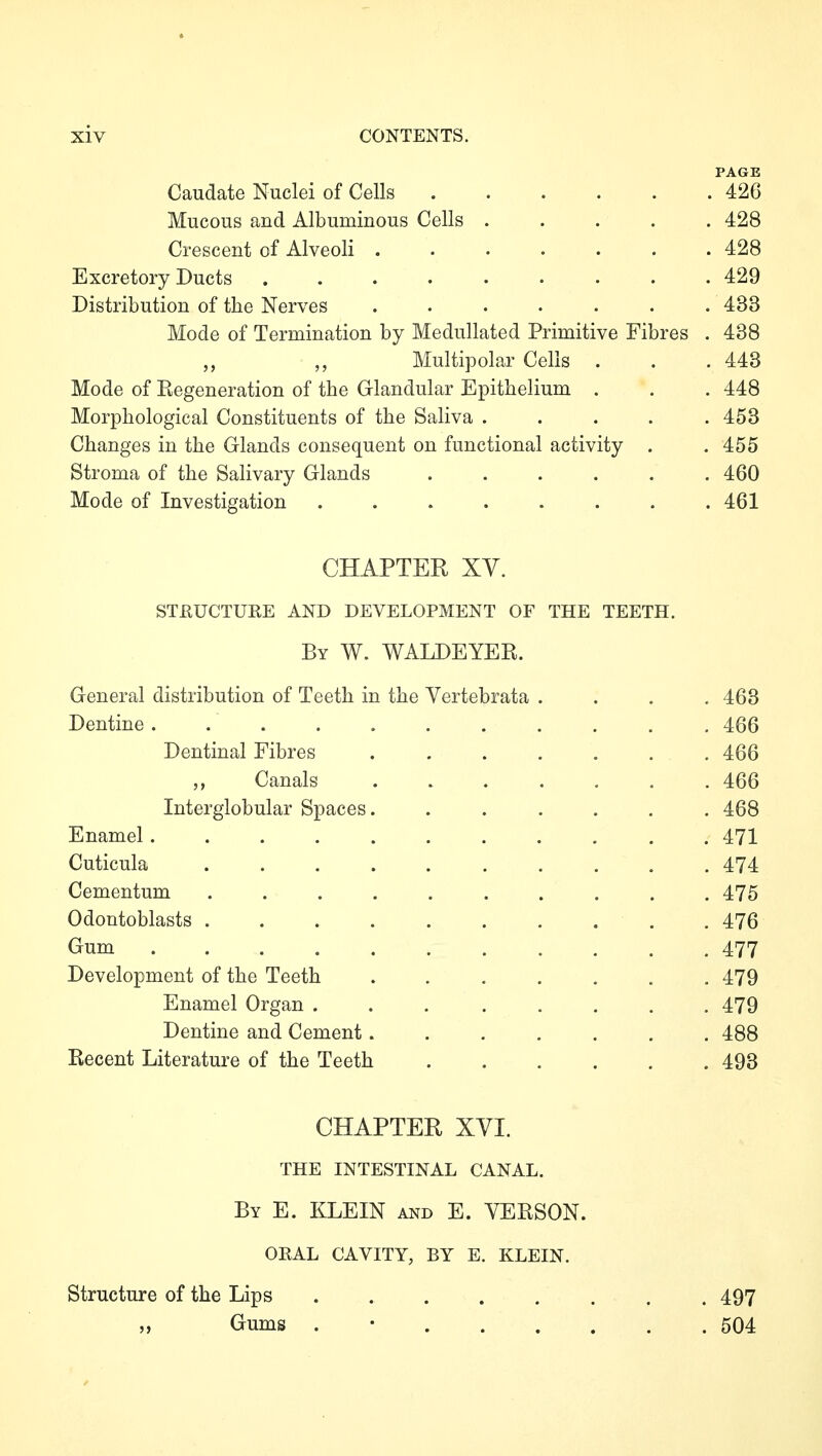PAGE Caudate Nuclei of Cells 426 Mucous and Albuminous Cells ..... 428 Crescent of Alveoli 428 Excretory Ducts 429 Distribution of the Nerves ....... 433 Mode of Termination by Medullated Primitive Fibres . 438 Multipolar Cells . . .443 Mode of Eegeneration of the Glandular Epithelium . . . 448 Morphological Constituents of the Saliva ..... 453 Changes in the Glands consequent on functional activity . . 455 Stroma of the Salivary Glands ...... 460 Mode of Investigation ........ 461 CHAPTER XY. STßUCTUKE AND DEVELOPMENT OF THE TEETH. By W. WALDEYER. General distribution of Teeth in the Vertebrata .... 463 Dentine 466 Dentinal Fibres 466 Canals ....... 466 Interglobular Spaces. ...... 468 Enamel 471 Cuticula .......... 474 Cementum .......... 475 Odontoblasts . 476 Gum ........... 477 Development of the Teeth ....... 479 Enamel Organ ........ 479 Dentine and Cement....... 488 Recent Literature of the Teeth 493 CHAPTER XVI. THE INTESTINAL CANAL. By E. KLEIN and E. YERSON. OKAL CAVITY, BY E. KLEIN. Structure of the Lips ..... ,, Gums . • . . . . 497 . 504