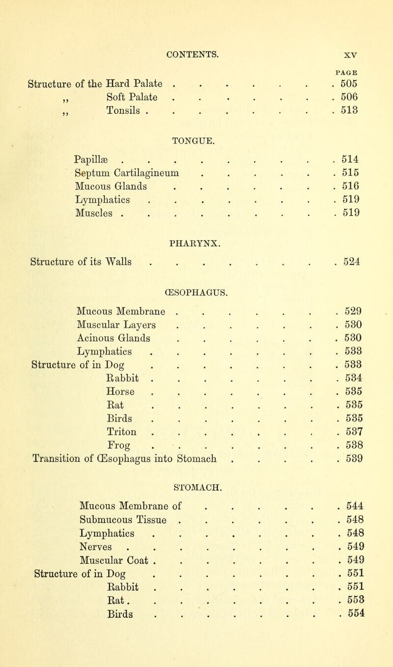 PAGE Structure of the Hard Palate . . . . . . .505 „ Soft Palate 506 „ Tonsils 513 TONGUE. Papillae 514 Septum Cartilagineum . . . . . .515 Mucous Glands ....... 516 Lymphatics ........ 519 Muscles 519 PHARYNX. Structure of its Walls 524 (ESOPHAGUS. Mucous Membrane ....... 529 Muscular Layers . . . . . . .530 Acinous Glands . . . . . . .530 Lymphatics . . . . . . . .533 Structure of in Dog 533 Rabbit 534 Horse ........ 535 Rat 535 Birds 535 Triton 537 Frog 538 Transition of (Esophagus into Stomach ..... 539 STOMACH. Mucous Membrane of ..... . 544 Submucous Tissue ....... 548 Lymphatics ........ 548 Nerves ......... 549 Muscular Coat 549 Structure of in Dog ........ 551 Rabbit 551 Rat 553 Birds 554