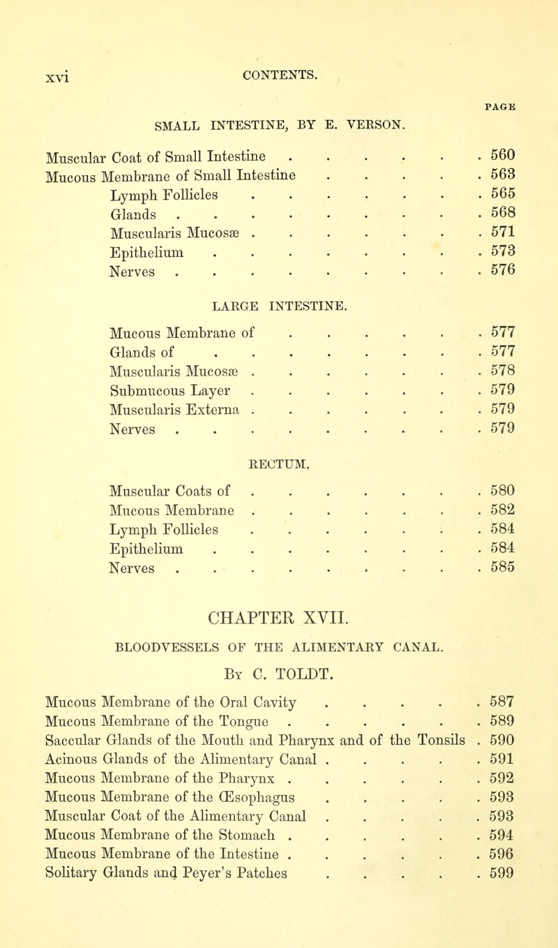 SMALL INTESTINE, BY E. VERSON, Muscular Coat of Small Intestine ...... 560 Mucous Membrane of Small Intestine 563 Lymph Follicles ....... 565 Glands • .568 Muscularis Mucosae 571 Epithelium ........ 573 Nerves ......... 576 LARGE INTESTINE. Mucous Membrane of Glands of .... Muscularis Mucosae . Submucous Layer Muscularis Externa . Nerves ..... RECTUM. Muscular Coats of ...... . 580 Mucous Membrane ....... 582 Lymph Follicles . 584 Epithelium 584 Nerves ......... 585 CHAPTER XVII. BLOODVESSELS OF THE ALIMENTARY CANAL. By C. TOLDT. Mucous Membrane of the Oral Cavity ..... 587 Mucous Membrane of the Tongue ...... 589 Saccular Glands of the Mouth and Pharynx and of the Tonsils . 590 Acinous Glands of the Alimentary Canal ..... 591 Mucous Membrane of the Pharynx ...... 592 Mucous Membrane of the (Esophagus ..... 598 Muscular Coat of the Alimentary Canal ..... 593 Mucous Membrane of the Stomach ...... 594 Mucous Membrane of the Intestine ...... 596 Solitary Glands and Peyer's Patches ..... 599 . 577 . 577 . 578 . 579 . 579 . 579