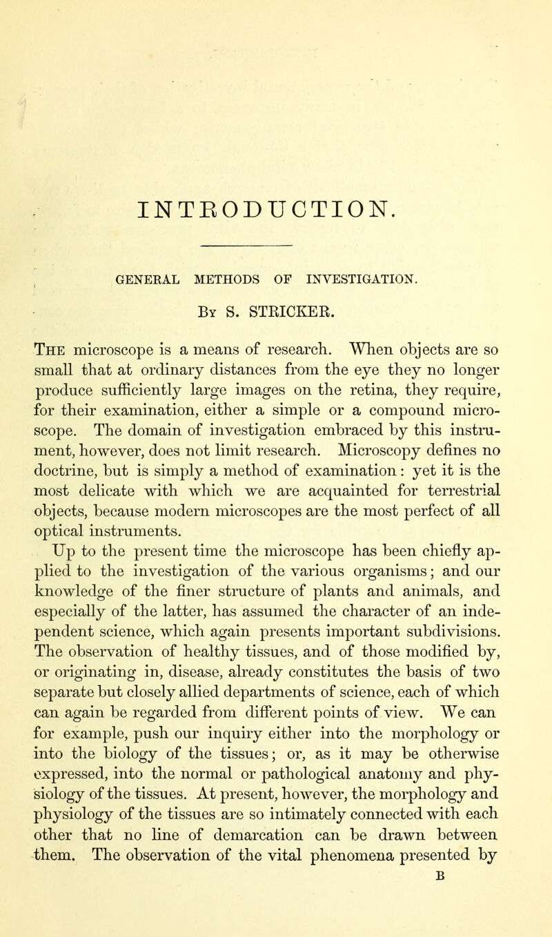 INTEODUGTION. GENEKAL METHODS OF INVESTIGATION. By S. STRICKEE. The microscope is a means of research. When objects are so small that at ordinary distances from the eye they no longer produce sufficiently large images on the retina, they require, for their examination, either a simple or a compound micro- scope. The domain of investigation embraced by this instru- ment, however, does not limit research. Microscopy defines no doctrine, but is simply a method of examination: yet it is the most delicate with which we are acquainted for terrestrial objects, because modern microscopes are the most perfect of all optical instruments. Up to the present time the microscope has been chiefly ap- plied to the investigation of the various organisms; and our knowledge of the finer structure of plants and animals, and especially of the latter, has assumed the character of an inde- pendent science, which again presents important subdivisions. The observation of healthy tissues, and of those modified by, or originating in, disease, already constitutes the basis of two separate but closely allied departments of science, each of which can again be regarded from different points of view. We can for example, push our inquiry either into the morphology or into the biology of the tissues; or, as it may be otherwise expressed, into the normal or pathological anatomy and phy- siology of the tissues. At present, however, the morphology and physiology of the tissues are so intimately connected with each other that no line of demarcation can be drawn between them. The observation of the vital phenomena presented by B