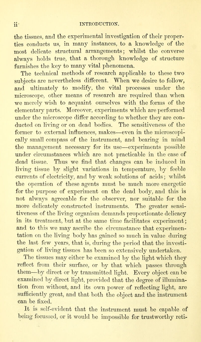 the tissues, and the experimental investigation of their proper- ties conducts us, in many instances, to a knowledge of the most delicate structural arrangements; whilst the converse always holds true, that a thorough knowledge of structure furnishes the key to many vital phenomena. The technical methods of research applicable to these two subjects are nevertheless different. When we desire to follow, and ultimately to modify, the vital processes under the microscope, other means of research are required than when we merely wish to acquaint ourselves with the forms of the elementary parts. Moreover, experiments which are performed under the microscope differ according to whether they are con- ducted on living or on dead bodies. The sensitiveness of the former to external influences, makes—even in the microscopi- cally small compass of the instrument, and bearing in mind the management necessary for its use—experiments possible under circumstances which are not practicable in the case of dead tissue. Thus we find that changes can be induced in living tissue by slight variations in temperature, by feeble currents of electricity, and by weak solutions of acids; whilst the operation of these agents must be much more energetic for the purpose of experiment on the dead body, and this is not always agreeable for the observer, nor suitable for the more delicately constructed instruments. The greater sensi- tiveness of the living organism demands proportionate delicacy in its treatment, but at the same time facilitates experiment; and to this we may ascribe the circumstance that experimen- tation on the living body has gained so much in value during the last few years, that is, during the period that the investi- gation of living tissues has been so extensively undertaken. The tissues may either be examined by the light which they reflect from their surface, or by that which passes through them—by direct or by transmitted light. Every object can be examined by direct light, provided that the degree of illumina- tion from without, and its own power of reflecting light, are sufficiently great, and that both the object and the instrument can be fixed. It is self-evident that the instrument must be capable of being focussed, or it would be impossible for trustworthy reti-