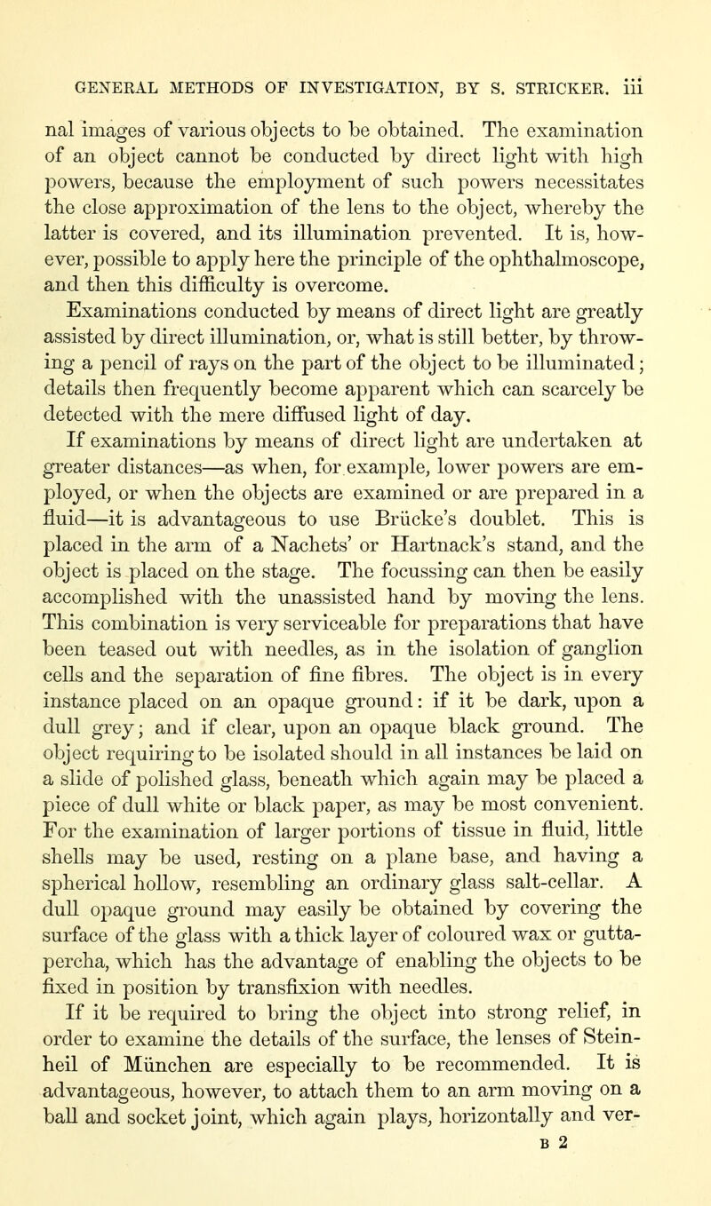 nal images of various objects to be obtained. The examination of an object cannot be conducted by direct light with high powers, because the employment of such powers necessitates the close approximation of the lens to the object, whereby the latter is covered, and its illumination prevented. It is, how- ever, possible to apply here the principle of the ophthalmoscope, and then this difficulty is overcome. Examinations conducted by means of direct light are greatly assisted by direct illumination, or, what is still better, by throw- ing a pencil of rays on the part of the object to be illuminated; details then frequently become apparent which can scarcely be detected with the mere diffused light of day. If examinations by means of direct light are undertaken at greater distances—as when, for example, lower powers are em- ployed, or when the objects are examined or are prepared in a fluid—it is advantageous to use Brücke's doublet. This is placed in the arm of a Nachets' or Hartnack's stand, and the object is placed on the stage. The focussing can then be easily accomplished with the unassisted hand by moving the lens. This combination is very serviceable for preparations that have been teased out with needles, as in the isolation of ganglion cells and the separation of fine fibres. The object is in every instance placed on an opaque ground: if it be dark, upon a dull grey; and if clear, upon an opaque black ground. The object requiring to be isolated should in all instances be laid on a slide of polished glass, beneath which again may be placed a piece of dull white or black paper, as may be most convenient. For the examination of larger portions of tissue in fluid, little shells may be used, resting on a plane base, and having a spherical hollow, resembling an ordinary glass salt-cellar. A dull opaque ground may easily be obtained by covering the surface of the glass with a thick layer of coloured wax or gutta- percha, which has the advantage of enabling the objects to be fixed in position by transfixion with needles. If it be required to bring the object into strong relief, in order to examine the details of the surface, the lenses of Stein- heil of München are especially to be recommended. It is advantageous, however, to attach them to an arm moving on a baU and socket joint, which again plays, horizontally and ver- B 2