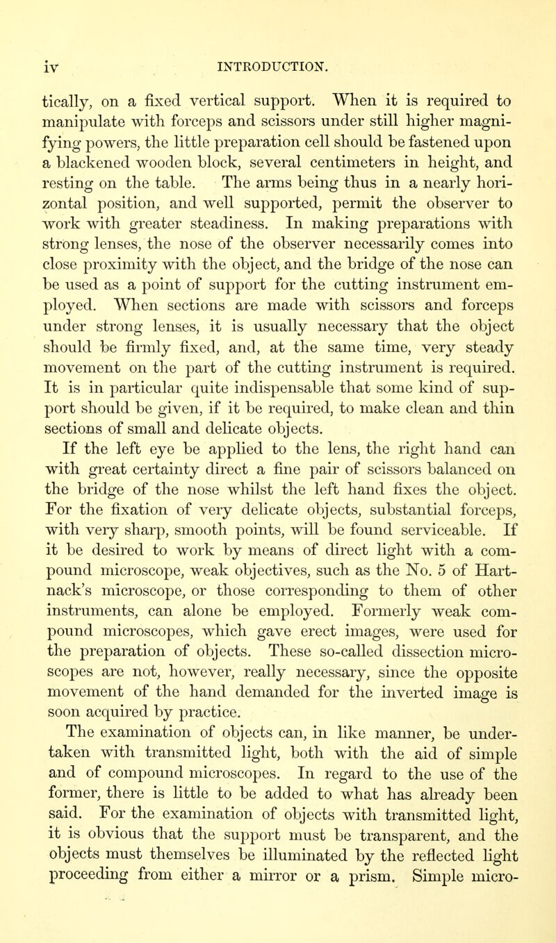 tically, on a fixed vertical support. When it is required to manipulate with forceps and scissors under still higher magni- fying powers, the little preparation cell should be fastened upon a blackened wooden block, several centimeters in height, and resting on the table. The arms being thus in a nearly hori- zontal position, and well supported, permit the observer to work with greater steadiness. In making preparations with strong lenses, the nose of the observer necessarily comes into close proximity with the object, and the bridge of the nose can be used as a point of support for the cutting instrument em- ployed. When sections are made with scissors and forceps under strong lenses, it is usually necessary that the object should be firmly fixed, and, at the same time, very steady movement on the part of the cutting instrument is required. It is in particular quite indispensable that some kind of sup- port should be given, if it be required, to make clean and thin sections of small and delicate objects. If the left eye be applied to the lens, the right hand can with great certainty direct a fine pair of scissors balanced on the bridge of the nose whilst the left hand fixes the object. For the fixation of very delicate objects, substantial forceps, with very sharp, smooth points, will be found serviceable. If it be desired to work by means of direct light with a com- pound microscope, weak objectives, such as the No. 5 of Hart- nack's microscope, or those corresponding to them of other instruments, can alone be employed. Formerly weak com- pound microscopes, which gave erect images, were used for the preparation of objects. These so-called dissection micro- scopes are not, however, really necessary, since the opposite movement of the hand demanded for the inverted imasre is soon acquired by practice. The examination of objects can, in like manner, be under- taken with transmitted light, both with the aid of simple and of compound microscopes. In regard to the use of the former, there is little to be added to what has already been said. For the examination of objects with transmitted light, it is obvious that the support must be transparent, and the objects must themselves be illuminated by the reflected light proceeding from either a mirror or a prism. Simple micro-