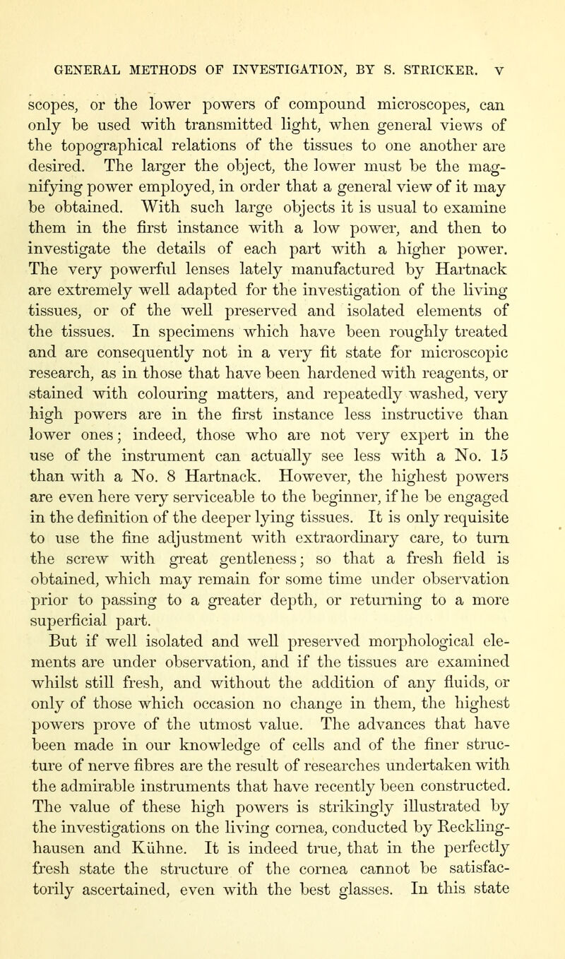 scopes, or the lower powers of compound microscopes, can only be used with transmitted light, when general views of the topographical relations of the tissues to one another are desired. The larger the object, the lower must be the mag- nifying power employed, in order that a general view of it may be obtained. With such large objects it is usual to examine them in the first instance with a low power, and then to investigate the details of each part with a higher power. The very powerful lenses lately manufactured by Hartnack are extremely well adapted for the investigation of the living tissues, or of the well preserved and isolated elements of the tissues. In specimens which have been roughly treated and are consequently not in a very fit state for microscopic research, as in those that have been hardened with reagents, or stained with colouring matters, and repeatedly washed, very high powers are in the first instance less instructive than lower ones; indeed, those who are not very expert in the use of the instrument can actually see less with a No. 15 than with a No. 8 Hartnack. However, the highest powers are even here very serviceable to the beginner, if he be engaged in the definition of the deeper lying tissues. It is only requisite to use the fine adjustment with extraordinary care, to turn the screw with great gentleness; so that a fresh field is obtained, which may remain for some time under observation prior to passing to a greater depth, or returning to a more superficial part. But if well isolated and well preserved morphological ele- ments are under observation, and if the tissues are examined whilst still fresh, and without the addition of any fluids, or only of those which occasion no change in them, the highest powers prove of the utmost value. The advances that have been made in our knowledge of cells and of the finer struc- ture of nerve fibres are the result of researches undertaken with the admirable instruments that have recently been constructed. The value of these high powers is strikingly illustrated by the investigations on the living cornea, conducted by Kedding- hausen and Kühne. It is indeed true, that in the perfectly fresh state the stmcture of the cornea cannot be satisfac- torily ascertained, even with the best glasses. In this state
