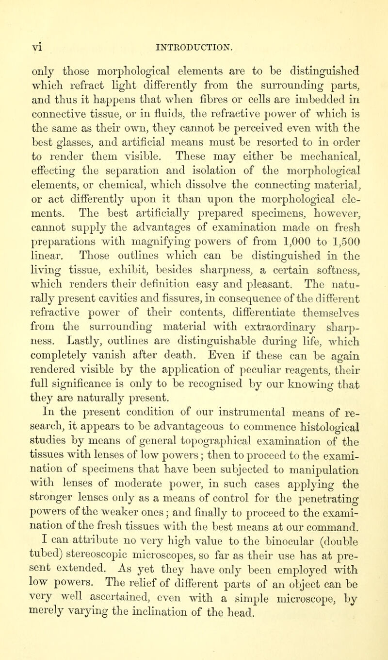 only those morphological elements are to be distinguished which refract light differently from the surrounding parts, and thus it happens that when fibres or cells are imbedded in connective tissue, or in fluids, the refractive power of which is the same as their own, they cannot be perceived even with the best glasses, and artificial means must be resorted to in order to render them visible. These may either be mechanical, effecting the separation and isolation of the morphological elements, or chemical, which dissolve the connecting material, or act differently upon it than upon the morphological ele- ments. The best artificially prepared specimens, however, cannot supply the advantages of examination made on fresh preparations with magnifying powers of from 1,000 to 1,500 linear. Those outlines which can be distinguished in the living tissue, exhibit, besides sharpness, a certain softness, which renders their definition easy and pleasant. The natu- rally present cavities and fissures, in consequence of the different refractive power of their contents, difierentiate themselves from the surrounding material with extraordinary sharp- ness. Lastly, outlines are distinguishable during life, which completely vanish after death. Even if these can be again rendered visible by the application of peculiar reagents, their full significance is only to be recognised by our knowing that they are naturally present. In the present condition of our instrumental means of re- search, it appears to be advantageous to commence histological studies by means of general topographical examination of the tissues with lenses of low powers; then to proceed to the exami- nation of specimens that have been subjected to manipulation with lenses of moderate power, in such cases applying the stronger lenses only as a means of control for the penetrating powers of the weaker ones; and fuially to proceed to the exami- nation of the fresh tissues with the best means at our command. I can attribute no very high value to the binocular (double tubed) stereoscopic microscopes, so far as their use has at pre- sent extended. As yet they have only been employed with low powers. The relief of different parts of an object can be very well ascertained, even with a simple microscope, by merely varying the inclination of the head.