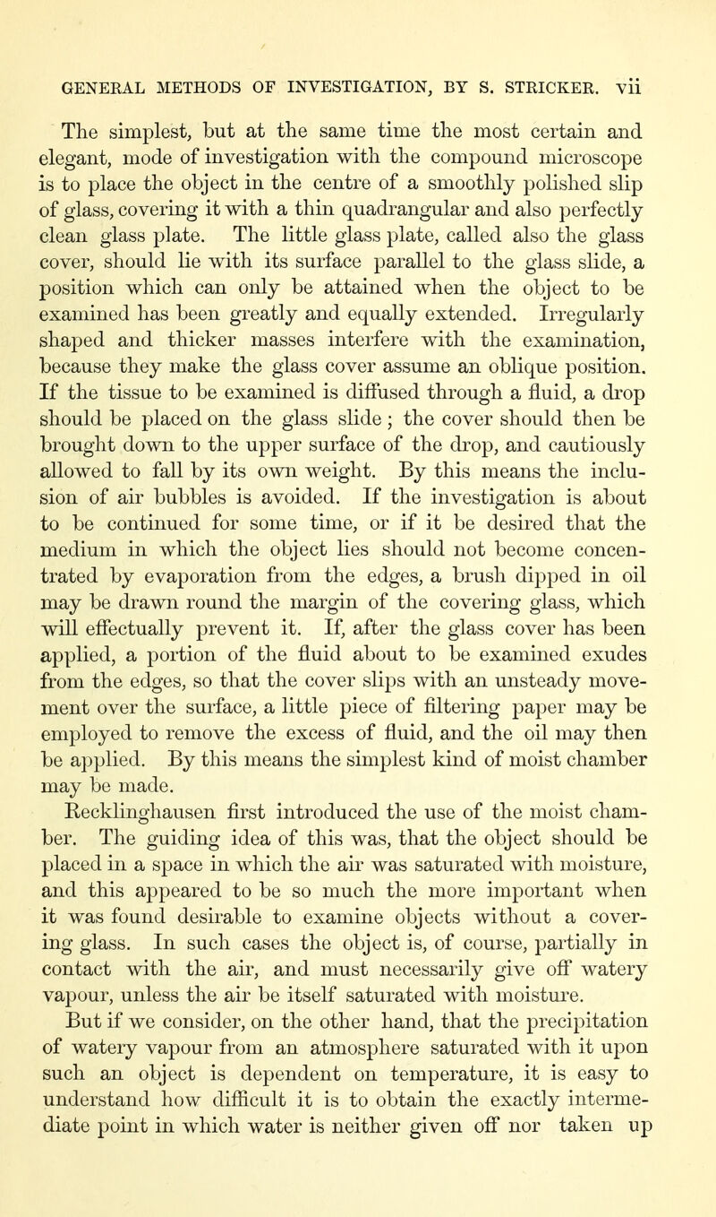 The simplest, but at the same time the most certain and elegant, mode of investigation with the compound microscope is to place the object in the centre of a smoothly polished slip of glass, covering it with a thin quadrangular and also perfectly clean glass plate. The little glass plate, called also the glass cover, should lie with its surface parallel to the glass slide, a position which can only be attained when the object to be examined has been greatly and equally extended. Irregularly shaped and thicker masses interfere with the examination, because they make the glass cover assume an oblique position. If the tissue to be examined is diffused through a fluid, a drop should be placed on the glass slide; the cover should then be brought down to the upper surface of the drop, and cautiously allowed to fall by its own weight. By this means the inclu- sion of air bubbles is avoided. If the investigation is about to be continued for some time, or if it be desired that the medium in which the object lies should not become concen- trated by evaporation from the edges, a brush dipped in oil may be drawn round the margin of the covering glass, which will effectually prevent it. If, after the glass cover has been applied, a portion of the fluid about to be examined exudes from the edges, so that the cover slips with an unsteady move- ment over the surface, a little piece of filtering paper may be employed to remove the excess of fluid, and the oil may then be applied. By this means the simplest kind of moist chamber may be made. Kecklinghausen first introduced the use of the moist cham- ber. The guiding idea of this was, that the object should be placed in a space in which the air was saturated with moisture, and this appeared to be so much the more important when it was found desirable to examine objects without a cover- ing glass. In such cases the object is, of course, partially in contact with the air, and must necessarily give off watery vapour, unless the air be itself saturated with moistui^e. But if we consider, on the other hand, that the precipitation of watery vapour from an atmosphere saturated with it upon such an object is dependent on temperature, it is easy to understand how difiicult it is to obtain the exactly interme- diate point in which water is neither given off nor taken up