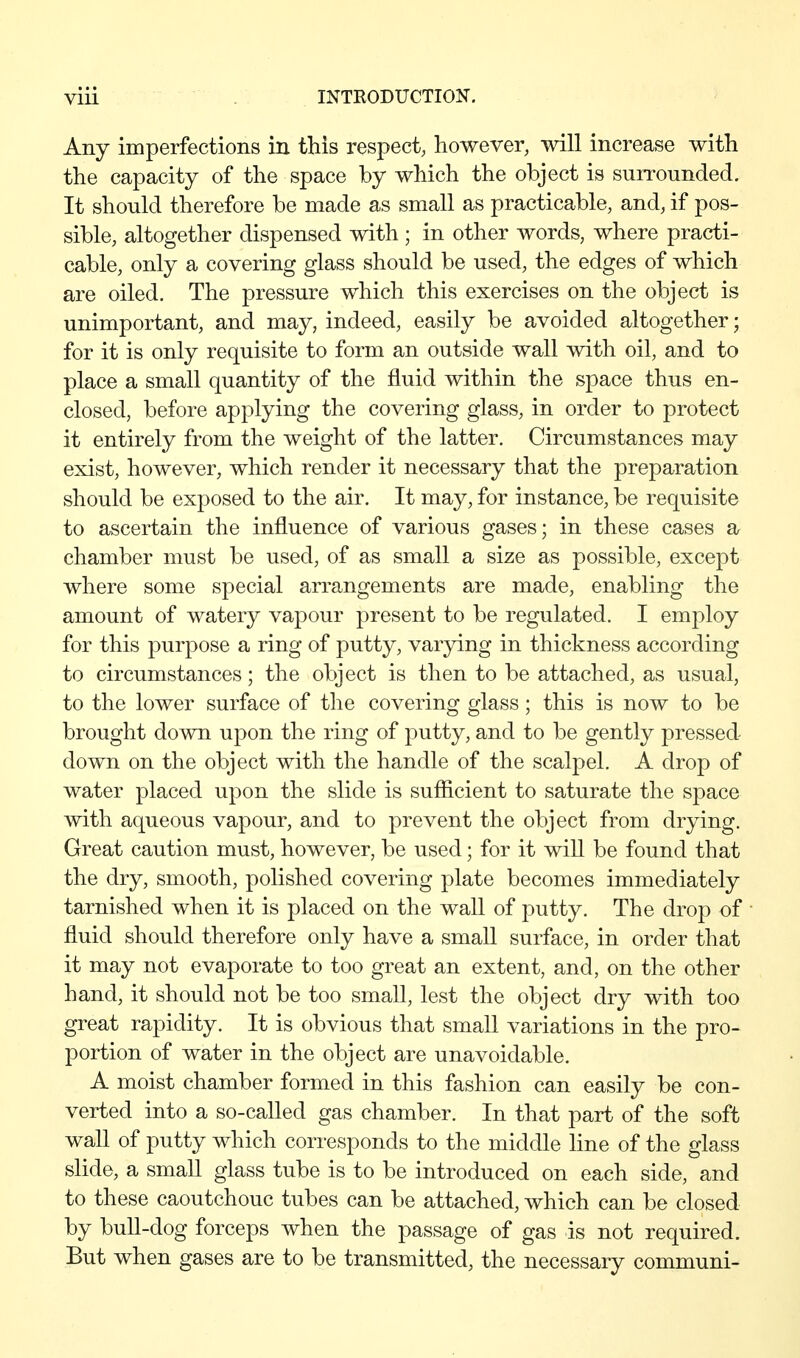 Any imperfections in this respect, however, will increase with the capacity of the space by which the object is surrounded. It should therefore be made as small as practicable, and, if pos- sible, altogether dispensed with ; in other words, where practi- cable, only a covering glass should be used, the edges of which are oiled. The pressure which this exercises on the object is unimportant, and may, indeed, easily be avoided altogether; for it is only requisite to form an outside wall with oil, and to place a small quantity of the fluid within the space thus en- closed, before applying the covering glass, in order to protect it entirely from the weight of the latter. Circumstances may exist, however, which render it necessary that the preparation should be exposed to the air. It may, for instance, be requisite to ascertain the influence of various gases; in these cases a chamber must be used, of as small a size as possible, except where some special arrangements are made, enabling the amount of watery vapour present to be regulated. I employ for this purpose a ring of putty, varying in thickness according to circumstances; the object is then to be attached, as usual, to the lower surface of the covering glass; this is now to be brought down upon the ring of putty, and to be gently pressed down on the object with the handle of the scalpel. A drop of water placed upon the slide is sufficient to saturate the space with aqueous vapour, and to prevent the object from drying. Great caution must, however, be used; for it wiU be found that the dry, smooth, polished covering plate becomes immediately tarnished when it is placed on the wall of putty. The drop of fluid should therefore only have a small surface, in order that it may not evaporate to too great an extent, and, on the other hand, it should not be too small, lest the object dry with too great rapidity. It is obvious that small variations in the pro- portion of water in the object are unavoidable. A moist chamber formed in this fashion can easily be con- verted into a so-called gas chamber. In that part of the soft wall of putty which corresponds to the middle line of the glass slide, a small glass tube is to be introduced on each side, and to these caoutchouc tubes can be attached, which can be closed by bull-dog forceps when the passage of gas is not required. But when gases are to be transmitted, the necessary communi-