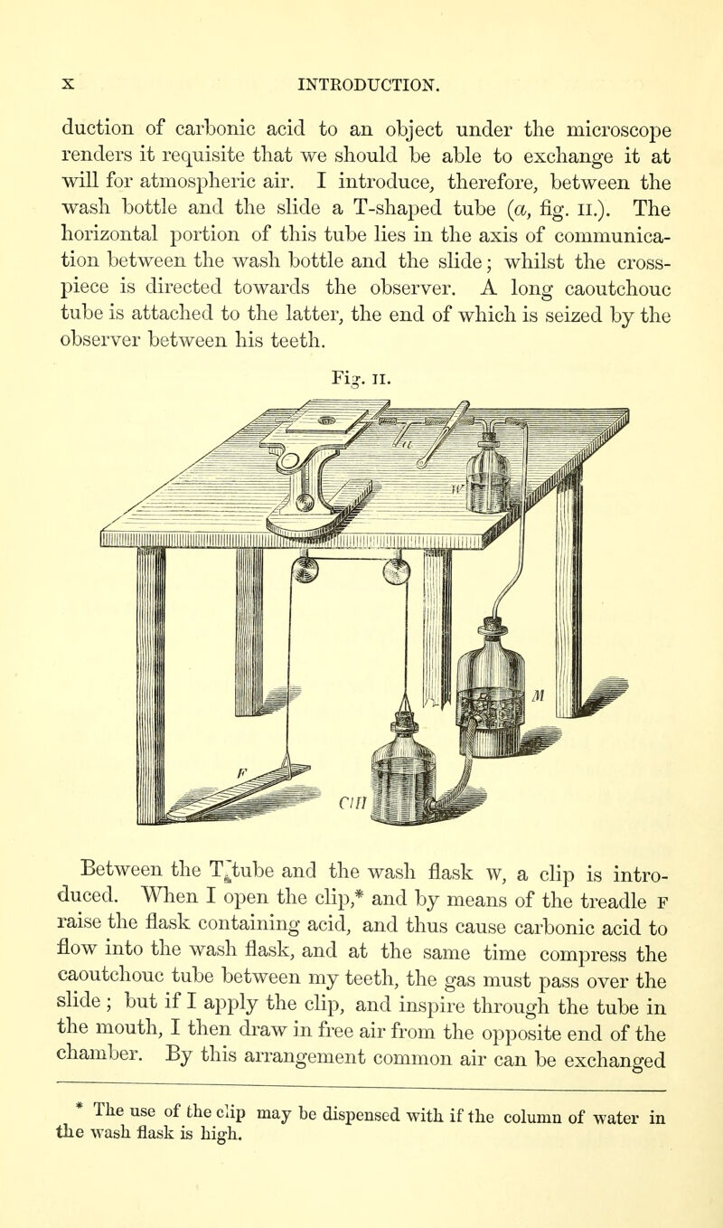 duction of carbonic acid to an object under the microscope renders it requisite that we should be able to exchange it at will for atmospheric air. I introduce, therefore, between the wash bottle and the slide a T-shaped tube {a, fig. ii.). The horizontal portion of this tube lies in the axis of communica- tion between the wash bottle and the slide; whilst the cross- piece is directed towards the observer. A long caoutchouc tube is attached to the latter, the end of which is seized by the observer between his teeth. Fig. II. Between the T^tube and the wash flask w, a clip is intro- duced. When I open the clip,* and by means of the treadle F raise the flask containing acid, and thus cause carbonic acid to flow into the wash flask, and at the same time compress the caoutchouc tube between my teeth, the gas must pass over the slide ; but if I apply the clip, and inspire through the tube in the mouth, I then draw in free air from the opposite end of the chamber. By this arrangement common air can be exchanged * The use of the clip may be dispensed with if the column of water in the wash flask is high.
