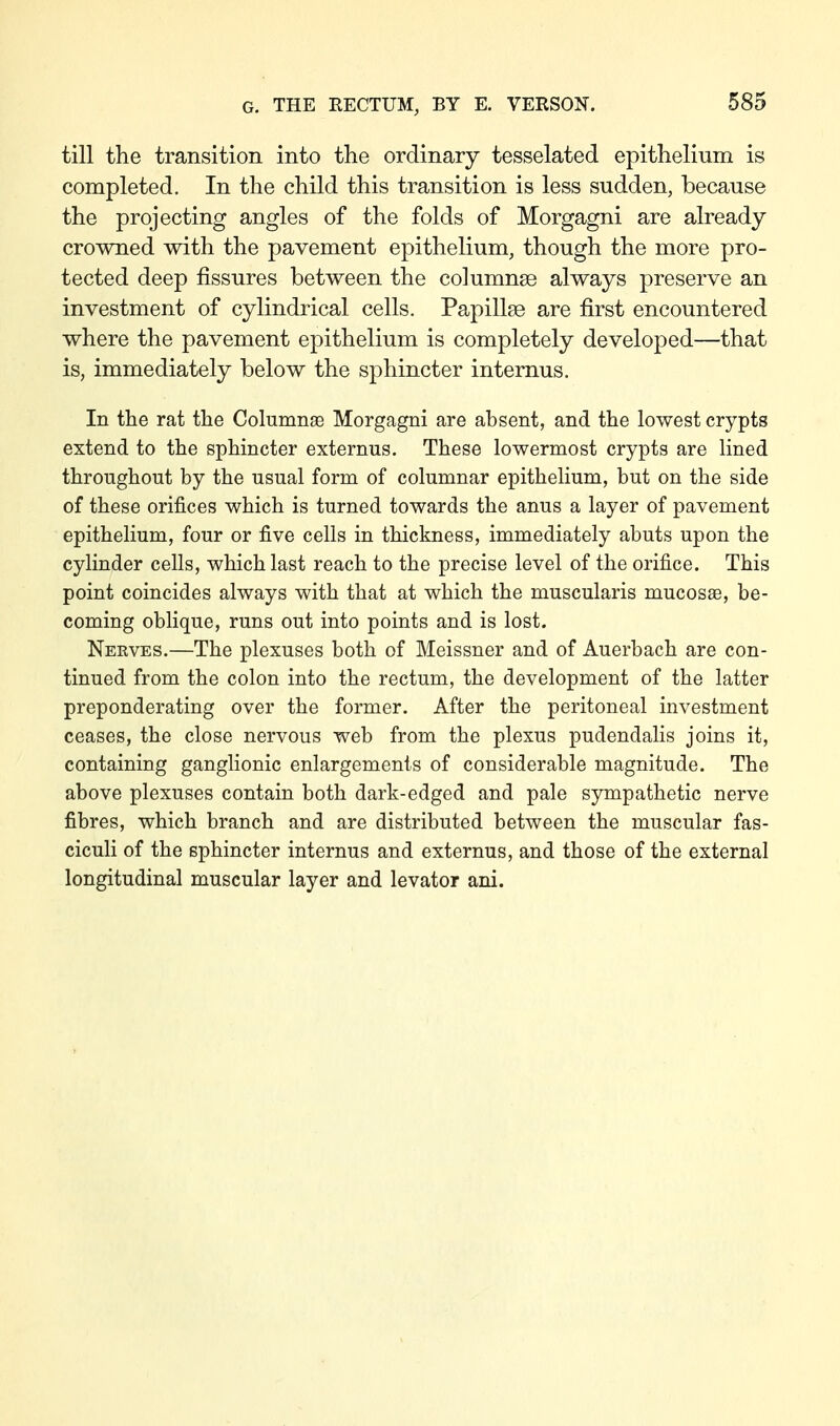 till the transition into the ordinary tesselated epithelium is completed. In the child this transition is less sudden, because the projecting angles of the folds of Morgagni are already crowned with the pavement epithelium, though the more pro- tected deep fissures between the columnse always preserve an investment of cylindrical cells. Papillae are first encountered where the pavement epithelium is completely developed—that is, immediately below the sphincter internus. In the rat the Columnae Morgagni are absent, and the lowest crypts extend to the sphincter externus. These lowermost crypts are lined throughout by the usual form of columnar epithelium, but on the side of these orifices which is turned towards the anus a layer of pavement epithelium, four or five cells in thickness, immediately abuts upon the cylinder cells, which last reach to the precise level of the orifice. This point coincides always with that at which the muscularis mucosae, be- coming oblique, runs out into points and is lost. Nerves.—The plexuses both of Meissner and of Auerbach are con- tinued from the colon into the rectum, the development of the latter preponderating over the former. After the peritoneal investment ceases, the close nervous web from the plexus pudendalis joins it, containing ganglionic enlargements of considerable magnitude. The above plexuses contain both dark-edged and pale sympathetic nerve fibres, which branch and are distributed between the muscular fas- ciculi of the sphincter internus and externus, and those of the external longitudinal muscular layer and levator ani.