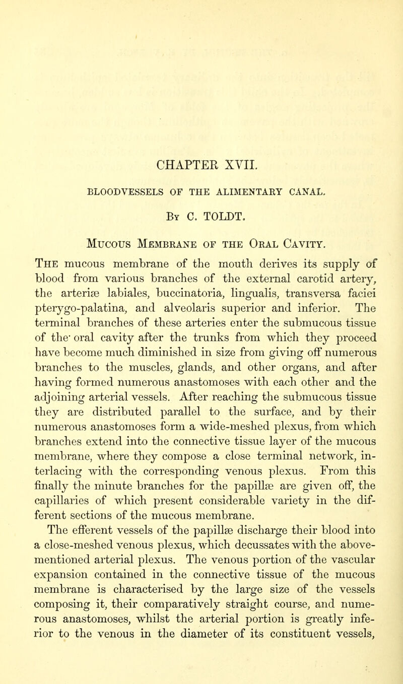 CHAPTER XVII. BLOODVESSELS OF THE ALIMENTARY CANAL, By C. TOLDT, Mucous Membrane of the Oral Cavity. The mucous membrane of the mouth derives its supply of blood from various branches of the external carotid artery, the arterise labiales, buccinatoria, lingualis, transversa faciei pterygo-palatina, and alveolaris superior and inferior. The terminal branches of these arteries enter the submucous tissue of the* oral cavity after the trunks from which they proceed have become much diminished in size from giving off numerous branches to the muscles, glands, and other organs, and after having formed numerous anastomoses with each other and the adjoining arterial vessels. After reaching the submucous tissue they are distributed parallel to the surface, and by their numerous anastomoses form a wide-meshed plexus, from which branches extend into the connective tissue layer of the mucous membrane, where they compose a close terminal network, in- terlacing with the corresponding venous plexus. From this finally the minute branches for the papiUse are given, off, the capillaries of which present considerable variety in the dif- ferent sections of the mucous membrane. The efferent vessels of the papillae discharge their blood into a close-meshed venous plexus, which decussates with the above- mentioned arterial plexus. The venous portion of the vascular expansion contained in the connective tissue of the mucous membrane is characterised by the large size of the vessels composing it, their comparatively straight course, and nume- rous anastomoses, whilst the arterial portion is greatly infe- rior to the venous in the diameter of its constituent vessels,