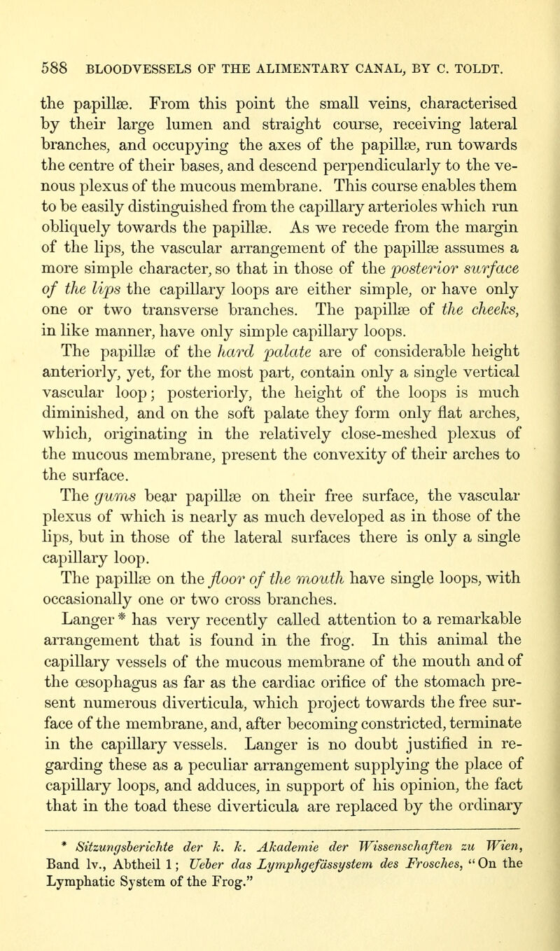 the papillae. From this point the small veins, characterised by their large lumen and straight course, receiving lateral branches, and occupying the axes of the papillae, run towards the centre of their bases, and descend perpendicularly to the ve- nous plexus of the mucous membrane. This course enables them to be easily distinguished from the capillary arterioles which run obliquely towards the papillae. As we recede from the margin of the lips, the vascular arrangement of the papillae assumes a more simple character, so that in those of the posterior surface of the lips the capillary loops are either simple, or have only one or two transverse branches. The papillae of the cheeks, in like manner, have only simple capillary loops. The papillae of the hard palate are of considerable height anteriorly, yet, for the most part, contain only a single vertical vascular loop; posteriorly, the height of the loops is much diminished, and on the soft palate they form only flat arches, which, originating in the relatively close-meshed plexus of the mucous membrane, present the convexity of their arches to the surface. The gums bear papillae on their free surface, the vascular plexus of which is nearly as much developed as in those of the lips, but in those of the lateral surfaces there is only a single capillary loop. The papillae on the floor of the mouth have single loops, with occasionally one or two cross branches. Langer * has very recently called attention to a remarkable arrangement that is found in the frog. In this animal the capillary vessels of the mucous membrane of the mouth and of the oesophagus as far as the cardiac orifice of the stomach pre- sent numerous diverticula, which project towards the free sur- face of the membrane, and, after becoming constricted, terminate in the capillary vessels. Langer is no doubt justified in re- garding these as a peculiar arrangement supplying the place of capillary loops, and adduces, in support of his opinion, the fact that in the toad these diverticula are replaced by the ordinary * Sitzungsberichte der k. k. Akademie der Wissenschaften zu Wien, Band Iv., Abtheil 1; JJeher das Lymphgefdssystem des Frosches, On tlie Lymphatic System of the Frog.
