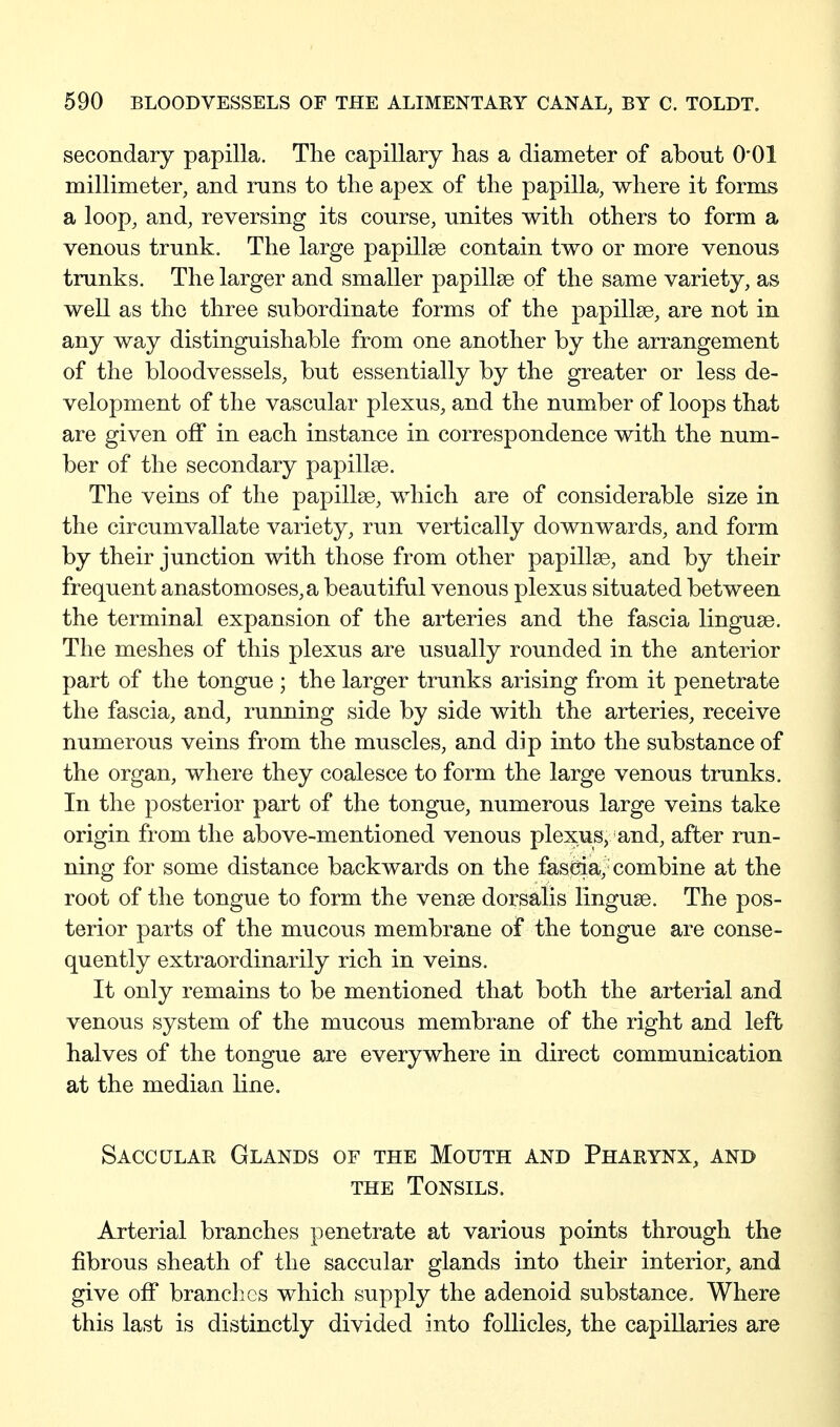 secondary papilla. The capillary has a diameter of about O'Ol millimeter, and runs to the apex of the papilla, where it forms a loop, and, reversing its course, unites with others to form a venous trunk. The large papillae contain two or more venous trunks. The larger and smaller papillae of the same variety, as well as the three subordinate forms of the papillae, are not in any way distinguishable from one another by the arrangement of the bloodvessels, but essentially by the greater or less de- velopment of the vascular plexus, and the number of loops that are given off in each instance in correspondence with the num- ber of the secondary papillae. The veins of the papillae, which are of considerable size in the circumvallate variety, run vertically downwards, and form by their junction with those from other papillae, and by their frequent anastomoses, a beautiful venous plexus situated between the terminal expansion of the arteries and the fascia linguae. The meshes of this plexus are usually rounded in the anterior part of the tongue ; the larger trunks arising from it penetrate the fascia, and, running side by side with the arteries, receive numerous veins from the muscles, and dip into the substance of the organ, where they coalesce to form the large venous trunks. In the posterior part of the tongue, numerous large veins take origin from the above-mentioned venous plexus, and, after run- ning for some distance backwards on the fasCjia, combine at the root of the tongue to form the venae dorsalis linguae. The pos- terior parts of the mucous membrane of the tongue are conse- quently extraordinarily rich in veins. It only remains to be mentioned that both the arterial and venous system of the mucous membrane of the right and left halves of the tongue are everywhere in direct communication at the median line. Saccular Glands of the Mouth and Pharynx, and THE Tonsils. Arterial branches penetrate at various points through the fibrous sheath of the saccular glands into their interior, and give off branches which supply the adenoid substance. Where this last is distinctly divided into follicles, the capillaries are