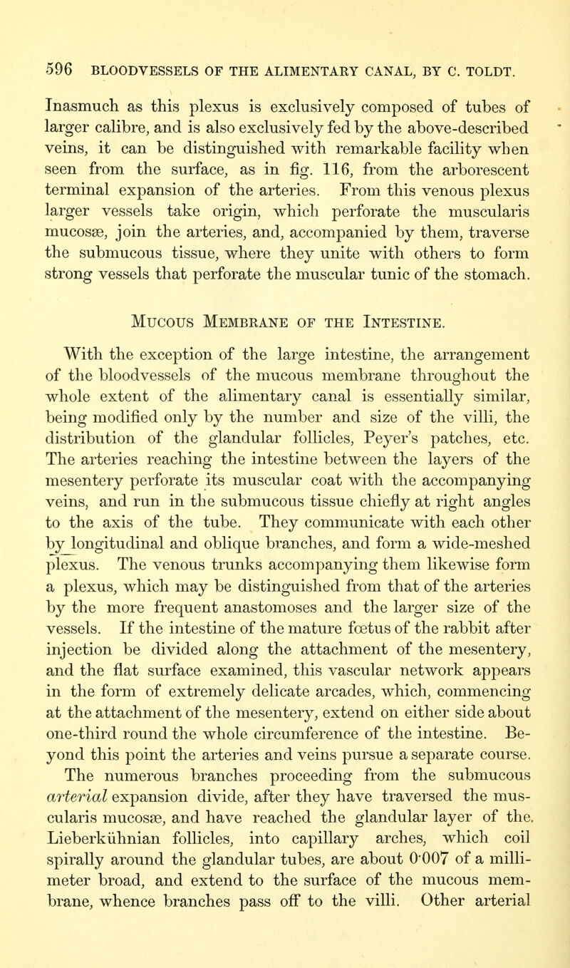 Inasmuch as this plexus is exclusively composed of tubes of larger calibre, and is also exclusively fed by the above-described veins, it can be distinguished with remarkable facility when seen from the surface, as in fig. 116, from the arborescent terminal expansion of the arteries. From this venous plexus larger vessels take origin, which perforate the muscularis mucosae, join the arteries, and, accompanied by them, traverse the submucous tissue, where they unite with others to form strong vessels that perforate the muscular tunic of the stomach. Mucous Membrane of the Intestine. With the exception of the large intestine, the arrangement of the bloodvessels of the mucous membrane throughout the whole extent of the alimentary canal is essentially similar, being modified only by the number and size of the villi, the distribution of the glandular follicles, Peyer's patches, etc. The arteries reaching the intestine between the layers of the mesentery perforate its muscular coat with the accompanying veins, and run in the submucous tissue chiefly at right angles to the axis of the tube. They communicate with each other by longitudinal and oblique branches, and form a wide-meshed plexus. The venous trunks accompanying them likewise form a plexus, which may be distinguished from that of the arteries by the more frequent anastomoses and the larger size of the vessels. If the intestine of the mature foetus of the rabbit after injection be divided along the attachment of the mesentery, and the flat surface examined, this vascular network appears in the form of extremely delicate arcades, which, commencing at the attachment of the mesentery, extend on either side about one-third round the whole circumference of the intestine. Be- yond this point the arteries and veins pursue a separate course. The numerous branches proceeding from the submucous arterial expansion divide, after they have traversed the mus- cularis mucosae, and have reached the glandular layer of the. Lieberkiihnian follicles, into capillary arches, which coil spirally around the glandular tubes, are about O'OOT of a milli- meter broad, and extend to the surface of the mucous mem- brane, whence branches pass off to the villi. Other arterial