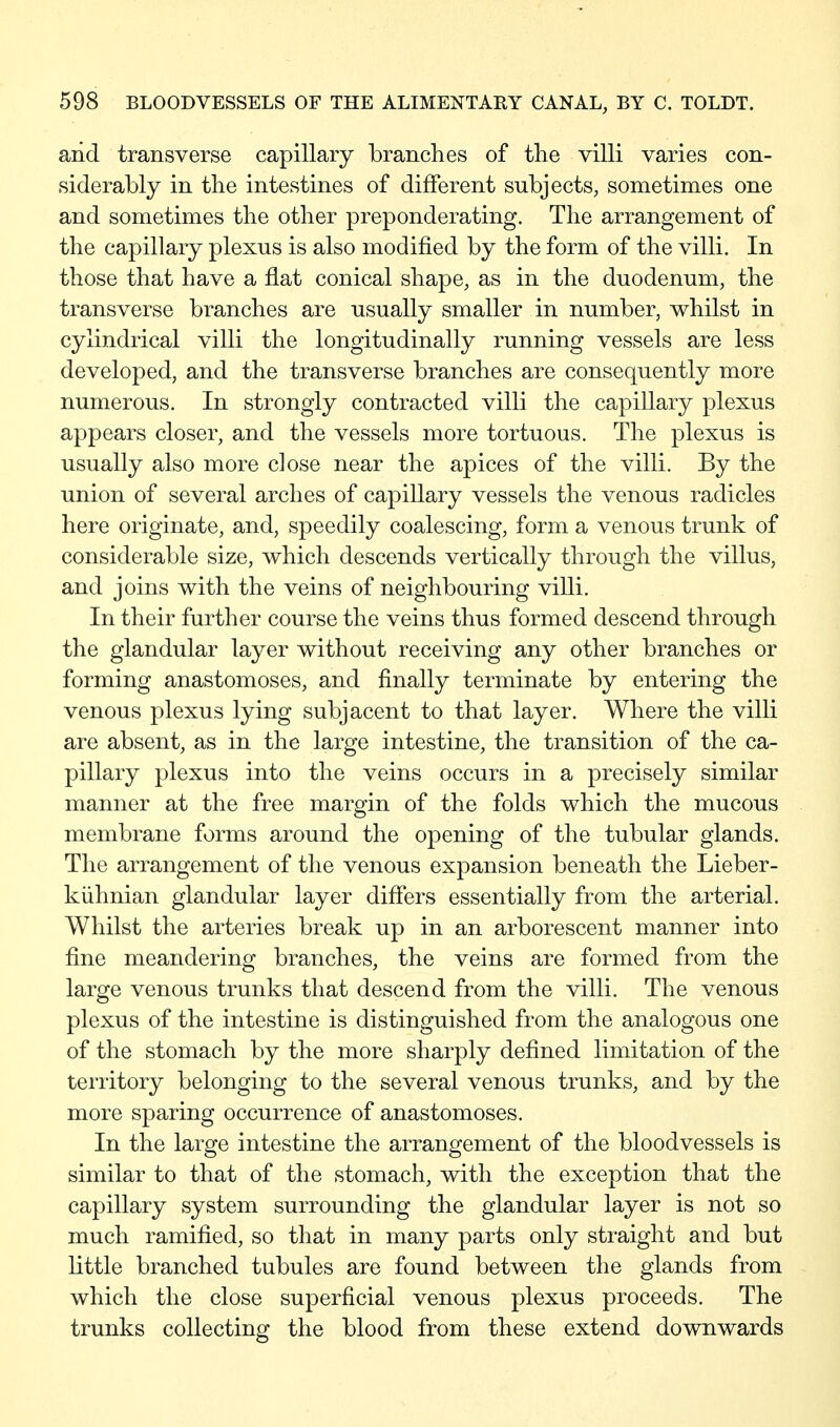 and transverse capillary branches of the villi varies con- siderably in the intestines of different subjects, sometimes one and sometimes the other preponderating. The arrangement of the capillary plexus is also modified by the form of the villi. In those that have a flat conical shape, as in the duodenum, the transverse branches are usually smaller in number, whilst in cylindrical villi the longitudinally running vessels are less developed, and the transverse branches are consequently more numerous. In strongly contracted villi the capillary plexus appears closer, and the vessels more tortuous. The plexus is usually also more close near the apices of the villi. By the union of several arches of capillary vessels the venous radicles here originate, and, speedily coalescing, form a venous trunk of considerable size, which descends vertically through the villus, and joins with the veins of neighbouring villi. In their further course the veins thus formed descend through the glandular layer without receiving any other branches or forming anastomoses, and finally terminate by entering the venous plexus lying subjacent to that layer. Where the villi are absent, as in the large intestine, the transition of the ca- pillary plexus into the veins occurs in a precisely similar manner at the free margin of the folds which the mucous membrane forms around the opening of the tubular glands. The arrangement of the venous expansion beneath the Lieber- kühnian glandular layer differs essentially from the arterial. Whilst the arteries break up in an arborescent manner into fine meandering branches, the veins are formed from the large venous trunks that descend from the villi. The venous plexus of the intestine is distinguished from the analogous one of the stomach by the more sharply defined limitation of the territory belonging to the several venous trunks, and by the more sparing occurrence of anastomoses. In the large intestine the arrangement of the bloodvessels is similar to that of the stomach, with the exception that the capillary system surrounding the glandular layer is not so much ramified, so that in many parts only straight and but little branched tubules are found between the glands from which the close superficial venous plexus proceeds. The trunks collecting the blood from these extend downwards