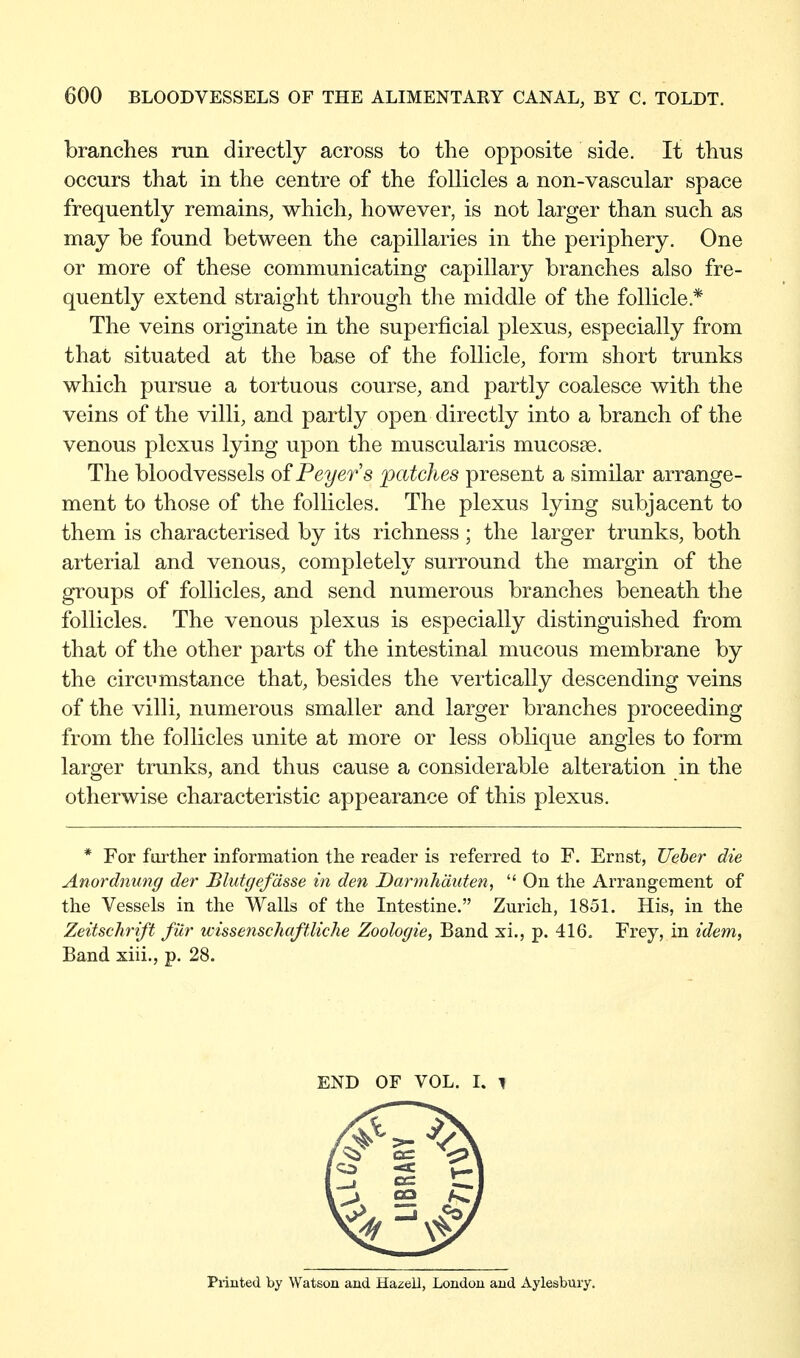 branches run directly across to the opposite side. It thus occurs that in the centre of the follicles a non-vascular space frequently remains, which, however, is not larger than such as may be found between the capillaries in the periphery. One or more of these communicating capillary branches also fre- quently extend straight through the middle of the follicle.* The veins originate in the superficial plexus, especially from that situated at the base of the follicle, form short trunks which pursue a tortuous course, and partly coalesce with the veins of the villi, and partly open directly into a branch of the venous plexus lying upon the muscularis mucosse. The bloodvessels ofPeyers patches present a similar arrange- ment to those of the follicles. The plexus lying subjacent to them is characterised by its richness ; the larger trunks, both arterial and venous, completely surround the margin of the groups of follicles, and send numerous branches beneath the follicles. The venous plexus is especially distinguished from that of the other parts of the intestinal mucous membrane by the circumstance that, besides the vertically descending veins of the villi, numerous smaller and larger branches proceeding from the follicles unite at more or less oblique angles to form larger trunks, and thus cause a considerable alteration in the otherwise characteristic appearance of this plexus. * For further information the reader is referred to F. Ernst, Ueher die Anordnung der Blutgefässe in den Darmh'duten,  On the Arrangement of the Vessels in the Walls of the Intestine. Zurich, 1851. His, in the Zeitschrift für wissenschaftliche Zoologie, Band xi., p. 416. Frey, in idem, Band xiii., p. 28. END OF VOL. I. ^ Printed by Watson and Hazeil, London and Aylesbury.