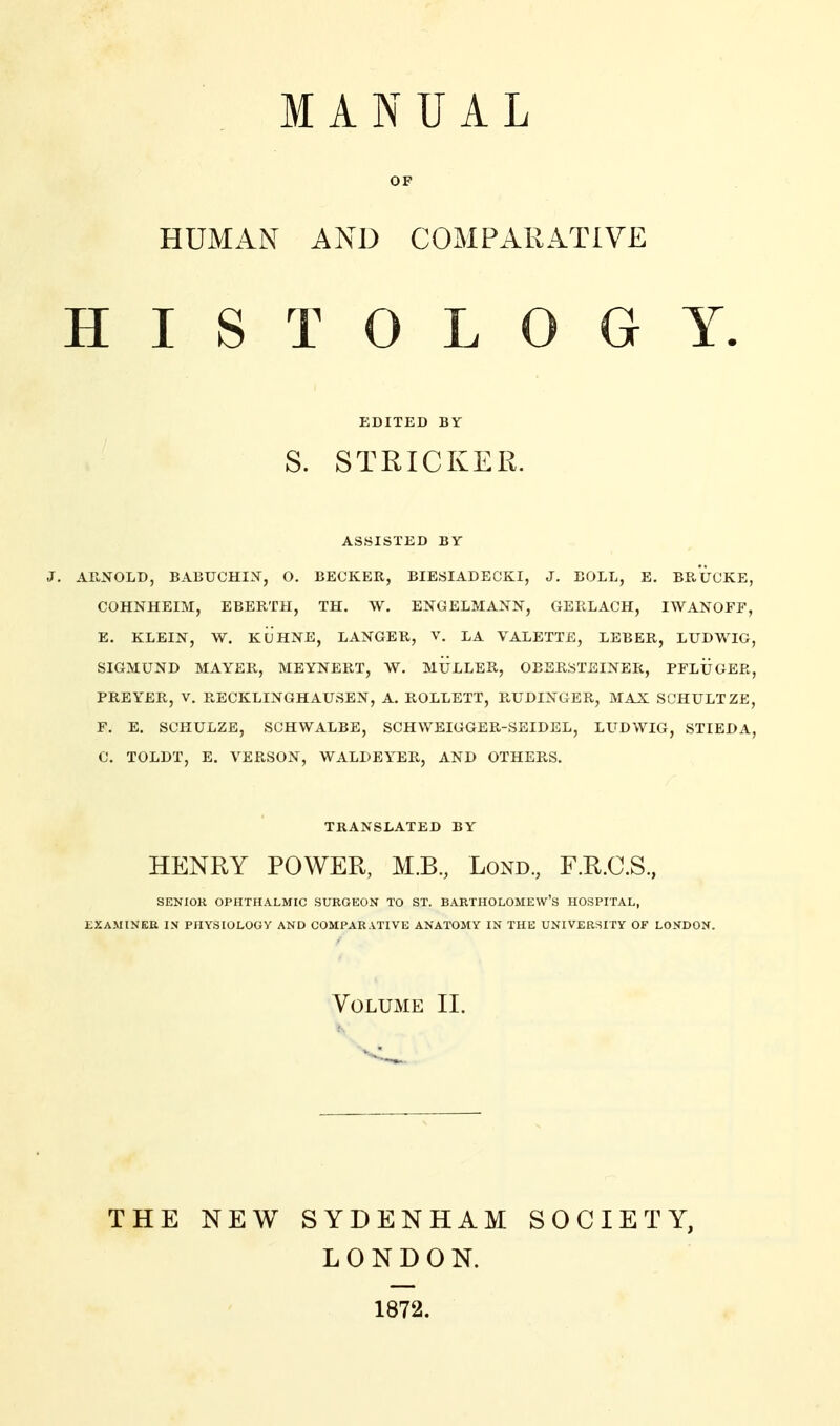 MANUAL OF HUMAN AND COMPARATIVE HISTOLOGY. EDITED BY S. STRICKER. ASSISTED BY J. ARNOLD, BABUCHIN, O. BECKER, BIESIADECKI, J. BOLL, E. BRÜCKE, COHNHEIM, EBERTH, TH, W, ENGELMANN, GERLACH, IWANOFF, E. KLEIN, W. KÜHNE, LANGER, V. LA VALETTE, LEBER, LUDWIG, SIGMUND MAYER, MEYNERT, W, MÜLLER, OBERSTEINER, PFLÜGER, PREYER, V. RECKLINGHAUSEN, A. ROLLETT, RUDINGER, MAX SCHULTZE, F. E. SCHULZE, SCHWALBE, SCHWEIGGER-SEIDEL, LUDWIG, STIEDA, C. TOLDT, E. VERSON, WALDEYER, AND OTHERS. TRANSLATED BY HENRY POWER, M.B., Lond, F.R.C.S, SENIOR OPHTHALMIC SURGEON TO ST. BARTHOLOMEW'S HOSPITAL, EXAMINEE IN PHYSIOLOGY AND COMPARATIVE ANATOMY IN THE UNIVERSITY OF LONDON. Volume IL THE NEW SYDENHAM LONDON. 1872. SOCIETY,