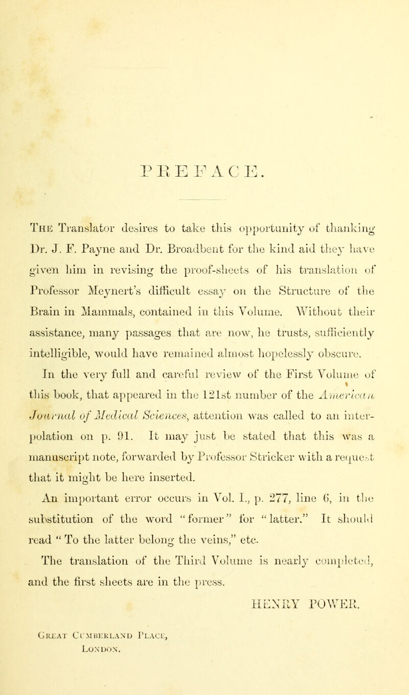 P E E F A C E. The Translator desires to take this o})|)ortunity of thanking Dr. J. F. Payne and Dr. Broadbent for the kind aid they have giv^en Ijim in revising the proof-sheets of his translation uf Professor Meynert's difficult essay on the Structure of the Brain in Mammals, contained in tliis Volume. Without their assistance, many passages that are now, he trusts, sufiicieutly intelligible, would have remained almost hopelessly obscure. In the very full and careful review of the First Volume of » this book, that appeared in the 121st number of the American Joariial of Medical Sciences, attention was called to an inter- })olation on p. 91. It may just be stated that this was a manuscript note, forwarded by Professor Strieker with a re(|ue.-.t that it miü;ht be here inserted. An important error occurs in Vol. I., p. 277, line (>, in the substitution of the word foiiner for latter. It shouKl read  To the latter belong the veins, etc. The translation of the Third Volume is nearly cumpvleted, and the first sheets are in th(j press. HCNKY POWER. g rla v c i m lu- r lan' d i' lac l, London,