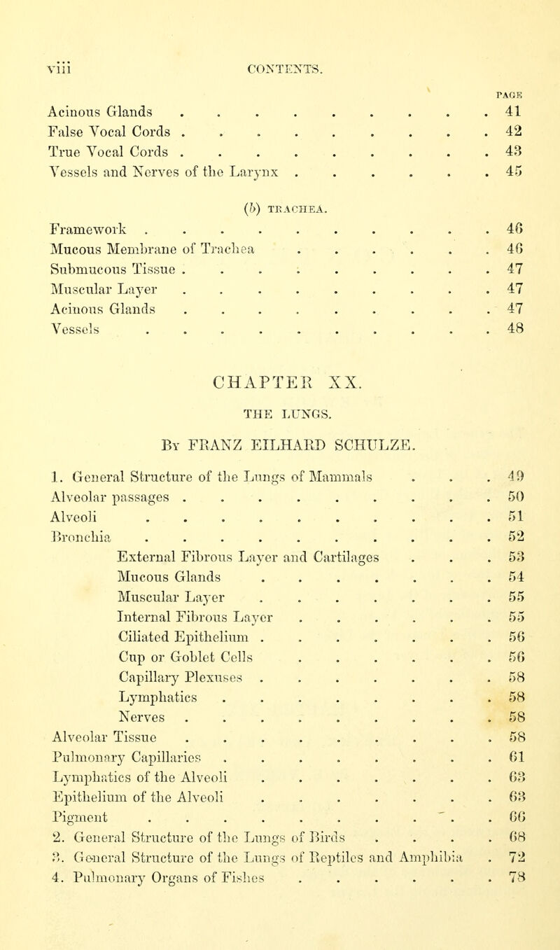TAGE Acinous Glands . . . . . . . . .41 False Vocal Cords 42 True Vocal Cords 48 Vessels and Nerves of tlie Larynx ...... 45 (h) TEACHEA. Framework .......... 46 Mucous Membrane of Trachea ...... 46 Submucous Tissue ......... 47 Muscular Layer 47 Acinous Glands ......... 47 Vessels .......... 48 CHxiPTER XX. THE LUNGS. By FIIANZ EILHARD SCHULZE 1. General Structure of the Lungs of Mammals Alveolar passages . Alveoli .... Bronchia .... External Fibrous Layer and Cartilages Mucous Glands Muscular Laj-er Internal Fibrous Layer Ciliated Epithelium . Cup or Goblet Cells Capillary Plexuses . Lymphatics Nerves Alveolar Tissue Pulmonary Capillaries Lymphatics of the Alveoli Epithelium of the Alveoli Pigment .... 2. General Structure of the Lungs of Biro P>. Ge-neral Structure of the Lungs of Reptiles and Amphil 4. Pulmonary Organs of Fishes ....