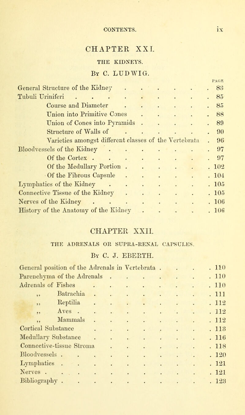 CHAPTER XXL THE KIDNEYS. By C. LUDWIG. General Structure of the Kidney . . . . . . 8fj Tubuli Uriniferi ......... 85 Course and Diameter ...... 85 Union into Primitive Cones . . . . , 88 Union of Cones into Pyramids . . . . .89 Structure of Walls of 90 Varieties amongst different classes of the Vertebrata . 96 Bloodvessels of the Kidney ....... 97 Of the Cortex 97 Of the Medullary Portion 102 Of the Fibrous Capsule 104 Lymphatics of the Kidney ....... 105 Connective Tissue of the Kidney ...... 105 Nerves of the Kidney . . . . . . . .106 History of the Anatomy of the Kidney . , , , . lOG CHAPTER XXIL THE ADRENALS OR SUPRA-RENAL CAPSULES. By C. J. EBEPTH. General position of the Adrenals in Vertebrata . . . .110 Parenchj^ma of the Adrenals . . . . . . .110 Adrenals of Fishes . . . . .. . . .110 ,, Batrachia ........ Ill Beptilia ........ 112 Aves 112 Mammals 112 Cortical Substance . . . . . , . .113 Medullary Substance . . . . . , . .116 Connective-tissue Stroma . . . . . , .118 Bloodvessels . . , 120 Lymphatics .......... 121 Nerves . 121 Bibliography . . . . . . . . . .123