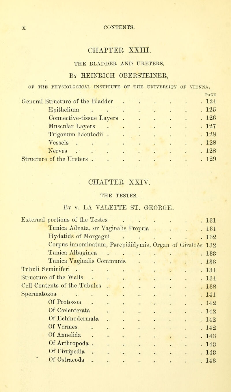 CHAPTER XXIII. THE BLADDER AND UEETERS. By HEINKICH OBEKSTEINER, of the physiological institute of the university of vienna. PAGE General Structure of the Bladder ...... 124 Epithelium 125 Connective-tissue Layers ...... 126 Muscular Layers ....... 127 Trigonum Lieutodii . . . . . . .128 Vessels 128 Nerves 128 Structure of the Ureters . . . . . . . .129 CHAPTER XXIV. THE TESTES. By v. la VALETTE ST. GEORGE. External portions of the Testes ...... 131 Tunica Adnata, or VaginaHs Propria .... 131 Hydatids of Morgagni . . . . , .132 Corpus innominatum, Parepididymis, Organ of Giraldes 132 Tunica Albuginea . . . . . . .133 Tunica Vaginalis Communis . . . . .133 Tubuli Seminiferi . . . . . . . . .134 Structure of the Walls . . . . . . . ,134 Cell Contents of the Tubules 138 Spermatozoa 141 Of Protozoa 142 Of Coelenterata . . . . . . .142 Of Echinodermata ....... 142 Of Vermes ........ 142 Of Annelida . 143 Of Arthropoda ........ 143 Of Cirripedia ........ 143 Of Ostracoda ........ 143