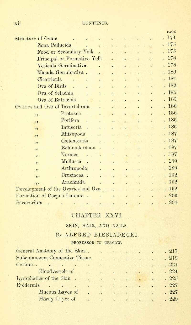 PAGE Structure of Ovum . . . . . . • .174 Zona Pellucida 175 Food or Secondary Yolk . . . . . .175 Principal or Formative Yolk ..... 178 Vesicula Germinativa . . . . . .178 Macula Germinativa . . . . . . .180 Cicatricula . . . . . • . .181 Ova of Birds . . . . . . • .182 Ova of Selachia ....... 185 Ova of Batracliia . . . . . . .185 Ovaries and Ova of Inverfcebrata ...... 186 „ Protozoa ....... 186 Porifera ....... 186 Infusoria ....... 186 ,5 , Rhizopoda . . . . . . 187 Coelenterata . , . . . .187 Ecliinodermata ...... 187 Vermes 187 Mollusca . 189 Arthropoda ...... 189 ,5 Crustacea ....... 192 Arachnida . . . . . .192 Development of tlie Ovaries and Ova ..... 192 Formation of Corpus Luteum ....... 203 Parovarium .......... 204 CHAPTER XXYI SKIN, HAIR, AND NAILS. By ALFRED BIESIADECKI, PROFESSOE IN CEACOW. General Anatomy of the Skin . . . . . . .217 Subcutaneous Connective Tissue . . . . . .219 Corium ........... 221 Bloodvessels of ....... 224 Lymphatics of the Skin . . . . . . . . 225 Epidermis 227 Mucous Layer of ...... . 227 Horny Layer of ...... . 229