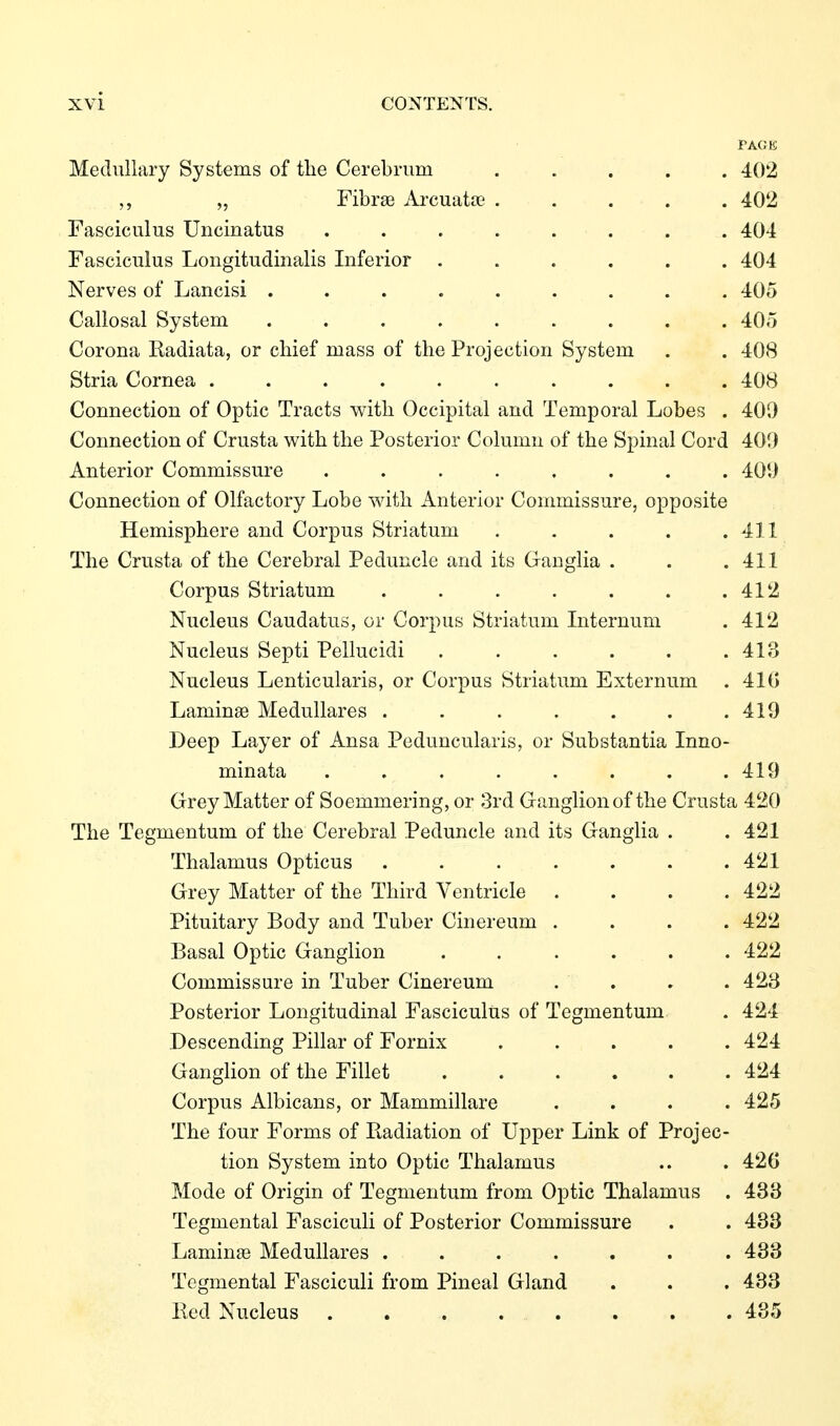PAGE Medullary Systems of tlie Cerebrum ..... 402 „ Fibras Arcuatse 402 Fasciculus Uncinatus ........ 404 Fasciculus Longitudinalis Inferior ...... 404 Nerves of Lancisi ......... 405 Callosal System ......... 405 Corona Kadiata, or chief mass of the Projection System . . 408 Stria Cornea .......... 408 Connection of Optic Tracts with Occipital and Temporal Lobes . 409 Connection of Crusta with the Posterior Column of the Spinal Cord 401) Anterior Commissure ........ 401) Connection of Olfactory Lobe with Anterior Commissure, opposite Hemisphere and Corpus Striatum . . . . . 411 The Crusta of the Cerebral Peduncle and its Ganglia . . .411 Corpus Striatum . . . . . . .412 Nucleus Caudatus, or Corpus Striatum Internum . 412 Nucleus Septi Pellucidi . . . . . .413 Nucleus Lenticularis, or Corpus Striatum Externum . 41G Laminae Medulläres . . . . . . .419 Deep Layer of Ansa Peduncularis, or Substantia Inno- minata . . . . . . . .419 Grey Matter of Soemmering, or 3rd Ganglion of the Crusta 420 The Tegmentum of the Cerebral Peduncle and its Ganglia . . 421 Thalamus Opticus ....... 421 Grey Matter of the Third Ventricle . . . .422 Pituitary Body and Tuber Cinereum .... 422 Basal Optic Ganglion ...... 422 Commissure in Tuber Cinereum .... 423 Posterior Longitudinal Fasciculus of Tegmentum . 424 Descending Pillar of Fornix ..... 424 Ganglion of the Fillet 424 Corpus Albicans, or Mammillare .... 425 The four Forms of Radiation of Upper Link of Projec- tion System into Optic Thalamus .. . 426 Mode of Origin of Tegmentum from Optic Thalamus . 433 Tegmental Fasciculi of Posterior Commissure . . 433 Laminae Medulläres ....... 433 Tegmental Fasciculi from Pineal Gland . . . 433 Red Nucleus . 435