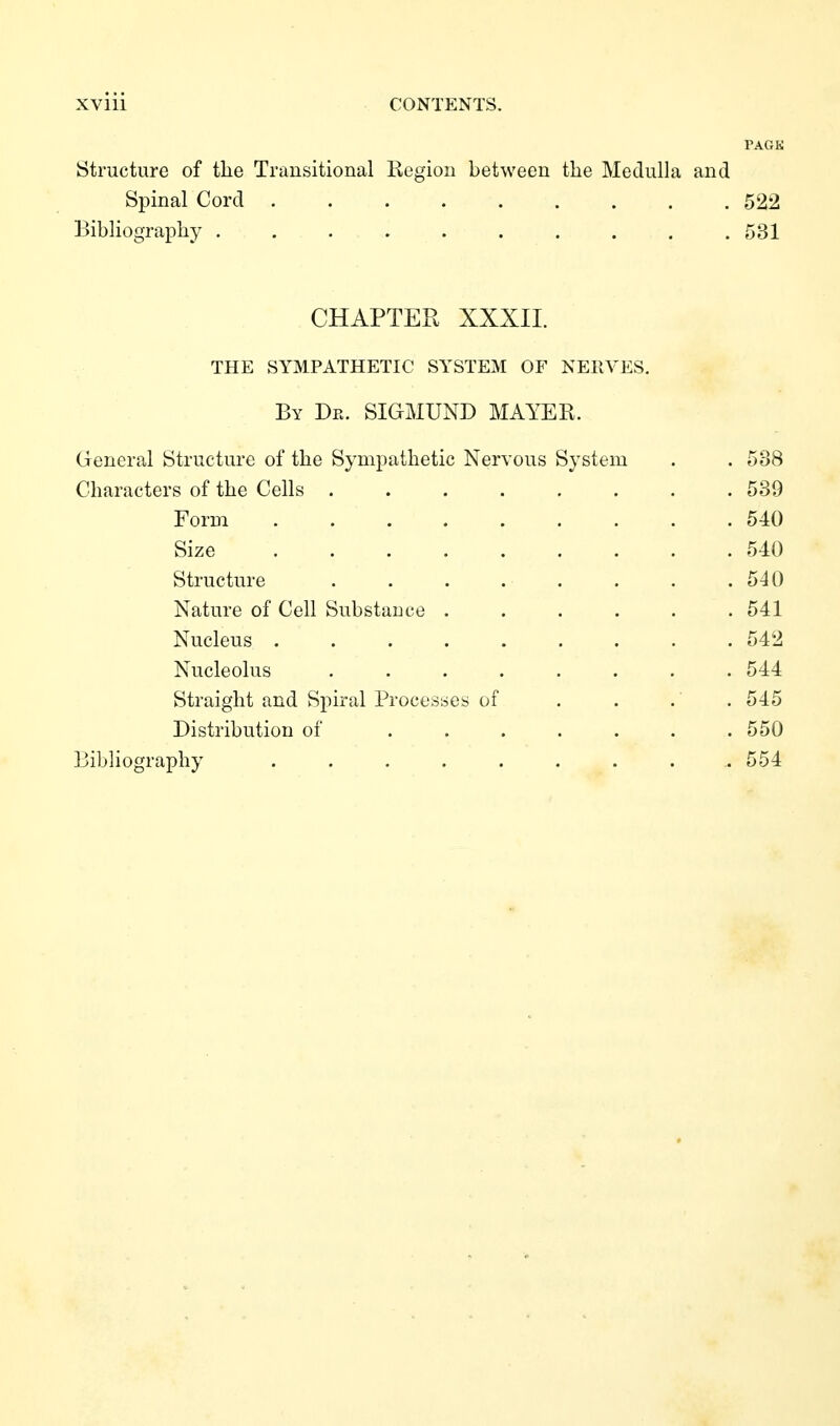 TAGK Structure of the Transitional Region between the Medulla and Spinal Cord ......... 522 Bibliography .......... 531 CHAPTER XXXII. THE SYMPATHETIC SYSTEM OF NERVES. By De. SIGMUND MAYER. General Structure of the Sympathetic Nervous System . . 538 Characters of the Cells 539 Form 540 Size 540 Structure . . . . . . . .540 Nature of Cell Substance ...... 541 Nucleus ......... 542 Nucleolus ........ 544 Straight and Spiral Processes of . . . . 545 Distribution of . . . . . . .550 Bibliography .......... 554
