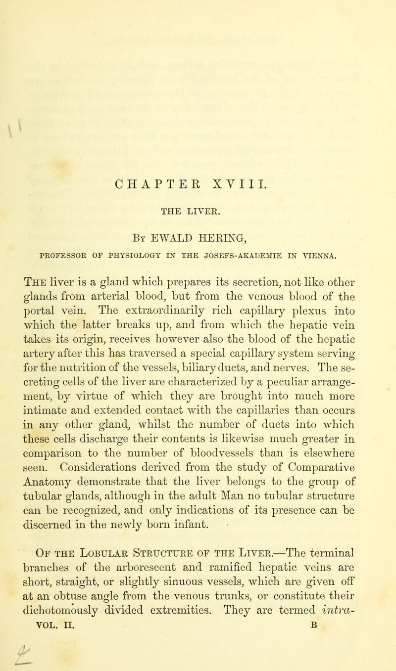 CHAPTEH XYIIL THE LIVER. By EWALD HERING, PROFESSOR OF PHYSIOLOGY IN THE JOSEFS-AKADEMIE IN VIENNA. The liver is a gland which prepares its secretion, not like other glands from arterial blood, but from the venous blood of the portal vein. The extraordinarily rich capillary plexus into which the latter breaks up, and from which the hepatic vein takes its origin, receives however also the blood of the he^^atic artery after this has traversed a special capillary system serving for the nutrition of the vessels, biliary ducts, and nerves. The se- creting cells of the liver are characterized by a peculiar arrange- ment, by virtue of which they are brought into much more intimate and extended contact with the capillaries than occurs in any other gland, whilst the number of ducts into which these cells discharge their contents is likewise much greater in comparison to the number of bloodvessels than is elsewhere seen. Considerations derived from the study of Comparative Anatomy demonstrate that the liver belongs to the group of tubular glands, although in the adult Man no tubular structure can be recognized, and only indications of its presence can be discerned in the newly born infant. Of the Lobular Structure of the Liver.—The terminal branches of the arborescent and ramified hepatic veins are short, straight, or slightly sinuous vessels, which are given off at an obtuse angle from the venous trunks, or constitute their dichotomously divided extremities. They are termed intra- VOL. II. B