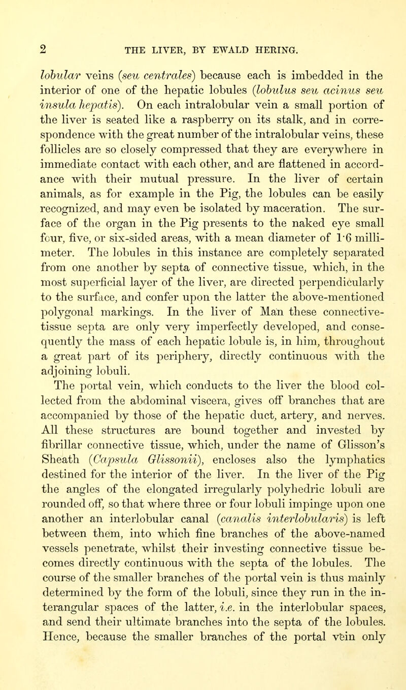 lobular veins (seu centrales) because each is imbedded in the interior of one of the hepatic lobules (lohulus seu acinus seu insula hepatis). On each intralobular vein a small portion of the liver is seated like a raspberry on its stalk, and in corre- spondence with the great number of the intralobular veins, these follicles are so closely compressed that they are everywhere in immediate contact with each other, and are flattened in accord- ance with their mutual pressure. In the liver of certain animals, as for example in the Pig, the lobules can be easily recognized, and may even be isolated by maceration. The sur- face of the organ in the Pig presents to the naked eye small four, five, or six-sided areas, with a mean diameter of 1'6 milli- meter. The lobules in this instance are completely separated from one another by septa of connective tissue, which, in the most superficial layer of the liver, are directed perpendicularly to the surface, and confer upon the latter the above-mentioned polygonal markings. In the liver of Man these connective- tissue septa are only very imperfectly developed, and conse- quently the mass of each hepatic lobule is, in him, throughout a great part of its periphery, directly continuous with the adjoining lobuli. The portal vein, which conducts to the liver the blood col- lected from the abdominal viscera, gives ofi* branches that are accompanied by those of the hepatic duct, artery, and nerves. All these structures are bound together and invested by fibrillar connective tissue, which, under the name of Glisson's Sheath (Capsula Glissonii), encloses also the lymphatics destined for the interior of the liver. In the liver of the Pig the angles of the elongated irregularly polyhedric lobuli are rounded off*, so that where three or four lobuli impinge upon one another an interlobular canal {canalis interlohularis) is left between them, into which fine branches of the above-named vessels penetrate, whilst their investing connective tissue be- comes directly continuous with the septa of the lobules. The course of the smaller branches of the portal vein is thus mainly determined by the form of the lobuli, since they run in the in- terangular spaces of the latter, i.e. in the interlobular spaces, and send their ultimate branches into the septa of the lobules. Hence, because the smaller branches of the portal vfein only